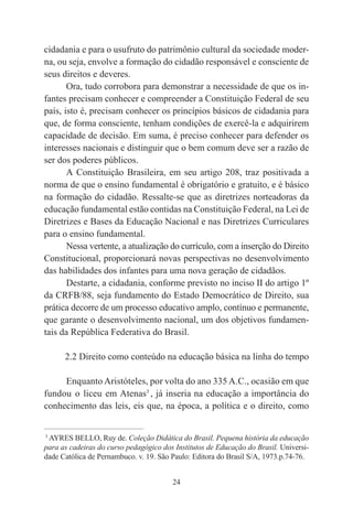 24
cidadania e para o usufruto do patrimônio cultural da sociedade moder-
na, ou seja, envolve a formação do cidadão responsável e consciente de
seus direitos e deveres.
Ora, tudo corrobora para demonstrar a necessidade de que os in-
fantes precisam conhecer e compreender a Constituição Federal de seu
país, isto é, precisam conhecer os princípios básicos de cidadania para
que, de forma consciente, tenham condições de exercê-la e adquirirem
capacidade de decisão. Em suma, é preciso conhecer para defender os
interesses nacionais e distinguir que o bem comum deve ser a razão de
ser dos poderes públicos.
A Constituição Brasileira, em seu artigo 208, traz positivada a
norma de que o ensino fundamental é obrigatório e gratuito, e é básico
na formação do cidadão. Ressalte-se que as diretrizes norteadoras da
educação fundamental estão contidas na Constituição Federal, na Lei de
Diretrizes e Bases da Educação Nacional e nas Diretrizes Curriculares
para o ensino fundamental.
Nessa vertente, a atualização do currículo, com a inserção do Direito
Constitucional, proporcionará novas perspectivas no desenvolvimento
das habilidades dos infantes para uma nova geração de cidadãos.
Destarte, a cidadania, conforme previsto no inciso II do artigo 1º
da CRFB/88, seja fundamento do Estado Democrático de Direito, sua
prática decorre de um processo educativo amplo, contínuo e permanente,
que garante o desenvolvimento nacional, um dos objetivos fundamen-
tais da República Federativa do Brasil.
2.2 Direito como conteúdo na educação básica na linha do tempo
Enquanto Aristóteles, por volta do ano 335 A.C., ocasião em que
fundou o liceu em Atenas3
, já inseria na educação a importância do
conhecimento das leis, eis que, na época, a política e o direito, como
____________________________________________
3
AYRES BELLO, Ruy de. Coleção Didática do Brasil. Pequena história da educação
para as cadeiras do curso pedagógico dos Institutos de Educação do Brasil. Universi-
dade Católica de Pernambuco. v. 19. São Paulo: Editora do Brasil S/A, 1973.p.74-76.
 
