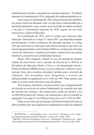 25
desdobramentos da ética, constariam no conteúdo educativo4
. No Brasil,
somente na Constituição de 1934, a educação foi citada pela primeira vez.
Note-se que a Constituição de 1891, primeira do período republica-
no, pouco tratava da educação, uma vez que ficava subentendido que a
legislação pertinente a esse assunto seria resolvida no âmbito estadual,
e tal qual a Constituição Imperial, de 1824, sequer em seu texto
mencionava a palavra Educação.
Na Constituição de 1934, entre os artigos que tratavam sobre
Educação, destacam-se o artigo 5º, inciso XIV, que dispunha competir
privativamente à União as diretrizes da educação nacional. E o artigo
149, que mencionava a educação como direito de todos e que devia ser
ministrada pela família e pelos Poderes Públicos, em busca de eficientes
valores da vida moral e econômica da Nação, e desenvolver no espírito
brasileiro a consciência de solidariedade humana.5
Desde 1969, malgrado o Brasil vivesse um período de ditadura
militar, de certa forma, com o advento do Decreto-lei n. 869/69, as
disciplinas de Educação Moral e Cívica e a de Organização Social e
Política do Brasil (OSPB) traziam, em seus contextos, o Direito Consti-
tucional, bem como ressaltava princípios basilares para o exercício da
cidadania. Tais disciplinas eram obrigatórias e tiveram sua
obrigatoriedade revogada pela Lei n. 8.663 de 1993. Hoje, porém, nem
todas as escolas ainda ministram essas disciplinas.
Vale destacar, entretanto, o avanço trazido com a obrigatoriedade
da inclusão no currículo do ensino fundamental, de conteúdo que trate
dos direitos das crianças e dos adolescentes, tendo por diretriz a Lei
n.8.069/90 (Estatuto da Criança e do Adolescente), que foi inserido no
parágrafo 5º do artigo 32 da LDB por força da Lei n?.11.525 de 2007.
Pode-se asseverar que tal inserção, de forma bastante relevante, já
abriu caminho para uma significativa ampliação da noção de cidadania
____________________________________________
4
WIKIPÉDIA, a enciclopédia livre. Aristóteles. Disponível em <http://
pt.wikipedia.org/wiki/Arist%C3%B3teles>. Acesso em: 8 maio. 2010.
5
BRASIL, Portal da Presidência. Casa civil. Constituições. Disponível em: <http://
www.planalto.gov.br/ccivil_03/Constituicao/principal.htm>. Acesso: 26 abr. 2010.
 