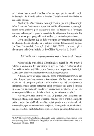 26
no processo educacional, corroborando com a perspectiva de efetivação
da inserção do Estudo sobre o Direito Constitucional Brasileiro na
educação básica.
Atualmente, a Secretaria de Educação Básica, que zela pela educação
infantil, ensino fundamental e ensino médio, dimensiona a educação
básica como caminho para assegurar a todos os brasileiros a formação
comum, indispensável para o exercício da cidadania, fornecendo-lhe
todos os meios para progredir no trabalho e em estudos posteriores.
Deve-se salientar que os dois principais documentos norteadores
da educação básica são a Lei de Diretrizes e Bases da Educação Nacional
e o Plano Nacional de Educação (Lei no
. 10.172/2001), ambos regidos
plenamente pela Constituição da República Federativa do Brasil.
2.3 Escola como espaço para conhecer a Constituição Federal
Na sociedade brasileira, a Constituição Federal de 1988 trouxe a
cidadania como um dos princípios básicos da vida e fundamental ao
Estado Democrático de Direito, e a Escola, como importante instituição
social, deve estar comprometida com a formação cidadã.
A Escola deve ser vista, também, como ambiente que propicia um
ensino de qualidade, buscando-se a formação de cidadãos livres, conscien-
tes, democráticos e participativos, e muito embora, seja evidente que outros
segmentos sociais devam participar dessa formação, tais como a família,
meios de comunicação etc, não haverá democracia substancial se inexistir
essa responsabilidade propiciada, sobretudo, no ambiente escolar.6
Na verdade, três ambientes são os pilares que sustentam um
processo educacional ideal: a família, onde exista o amor e o respeito
mútuo; a escola cidadã, democrática e integradora; e a sociedade não
corrompida, que, trabalhando em conjunto, interagindo-se, atualizando-
se e conectados à realidade, traz como resultante a qualidade humana no
____________________________________________
6
GALVÃO, Roberto Carlos Simões. Educação para a cidadania: o conhecimento como
instrumento político de libertação. Disponível em: <http://www.educacional.com.br>.
Acesso em: 08 maio. 2010.
 
