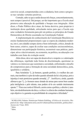 27
convívio social, comprometidas com a cidadania, bem como o progres-
so nas variadas vertentes positivas.
Contudo, sabe-se que a união dessas três forças, concomitantemente,
nem sempre é possível. Daí porque, ser tão importante que a Escola atual
promova uma educação de qualidade e busque essa integração. Além
disso, o Poder Público deve atuar, de forma decisiva, para propiciar à
instituição dessa qualidade, articulando meios para que a Escola seja
uma verdadeira ferramenta para pôr em prática os princípios do Estado
Democrático de Direito assentados na Constituição Federal.
A implementação do conhecimento da Constituição Brasileira no
ensino fundamental proporcionará o que se espera da cidadania moder-
na, isto é, um cidadão sempre alerta e bem-informado, crítico, dotado de
bom senso, criativo, capaz de avaliar suas condições socioeconômicas,
dimensionar sua participação histórica, reconstruir suas práticas, parti-
cipar, ativa e decisivamente, na economia, na política, na educação e no
trabalho com fonte de evolução social.
Além disso, deve ser capaz de desenvolver o respeito e a valorização
das diferenças, repelindo toda forma de discriminação, questionar os
valores e os interesses que sustentam a sociedade, enfrentando o desafio
do compromisso para a formação de uma sociedade democrática, justa,
igualitária e solidária.
Para Aristóteles “[...]o homem, quando perfeito, é o melhor dos ani-
mais, mas também é o pior de todos quando afastado da lei e da justiça, pois a
injustiça é mais perniciosa quando armada[...]”7
. Justificava, ainda, quando
afirmava que “[...] o homem nasce dotado de armas para serem bem usadas
pela inteligência e pelo talento, mas podem sê-lo em sentido inteiramente
oposto.”.8
Para esse notável filósofo, assim como a política, o direito é, tam-
bém, um desdobramento da ética, e a ética é a ciência das condutas humanas,
cujo objetivo é a garantia ou possibilidade de conquistar a felicidade.9
____________________________________________
7
SCHILLING, Voltaire. História por Voltaire Schilling. A Política de Aristóteles. Dis-
ponível em <http://educaterra.terra.com.br/voltaire/politica/aristoteles_politica.htm>.
Acesso em: 9 mai. 2010.
8
Idem.
9
Idem.
 