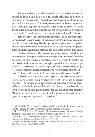 28
Tal qual o direito, a política também seria um desdobramento
natural da ética, e se a ética visa à felicidade individual do homem, a
política se preocupa com a felicidade coletiva. Conclui-se, dessa forma,
que a política tem por tarefa investigar e descobrir as formas de governo
e as instituições capazes de assegurar a felicidade coletiva, entendida
assim, como bem comum, tratando-se, por conseguinte de investigar a
constituição do estado, ou seja, os elementos formadores do Estado.
Tais princípios, que repousam na filosofia, são de extrema impor-
tância quando se quer formar cidadãos conscientes, principalmente em
benefício dos mais fragilizados pelas condições sociais, pois o
distanciamento do direito, sistematicamente vai consolidando a injustiça,
a desigualdade e vigorando a opressão dos mais fortes sobre os mais fracos.
Conhecendo-se a Lei Máxima de seu país e compreendendo-a nos
seus objetivos e princípios, desde cedo, a criança, como pessoa em formação,
adquirirá também a noção de justiça, como “[...]estado do caráter que
nos permite realizar coisas íntegras, agir imparcialmente e desejar o que
é justo”10
, conservando a felicidade para si e para a comunidade, e que
“[...]o justo, portanto, é aquele que cumpre e respeita a lei e é probo (...)”11
,
e que “[...]justiça não é o direito do mais forte, mas a harmonia do todo” 12
.
Ademais, considerando a base adquirida, paulatinamente, conso-
lidar-se-á, no educando, a percepção de reconhecer as leis de origem
legítima. E no aspecto desse aprendizado de reconhecimento da legiti-
midade e essência do teor das leis, vale mencionar o conselho dado por
Dom Quixote a Sancho Pança, quando lhe deu uma ilha para governar:
“Nunca interpretes arbitrariamente a lei, como costumam fazer os
ignorantes, que têm presunção de agudos”.13
____________________________________________
10
ARISTÓTELES. Aristóteles. Obra jurídica. Coleção Fundamentos do
Direito.Tradução de: Carlos Rodrigues. São Paulo: Ícone, 1997. p.13.
11
ARISTÓTELES. Ética a Nicômaco. Coleção a obra-prima de cada autor. Tradução
de: Torrieri Guimarães. 4.ed. São Paulo: Martin Claret, 2010. p.104.
12
DURANT, Will. A Filosofia de Platão ao seu alcance. Tradução de: Maria Teresa
Miranda. Rio de Janeiro: Edições de Ouro, 1970, p. 88.
13
CERVANTES SAAVEDRA, Miguel de. Dom Quixote de la Mancha. 2., ed., v.2.
São Paulo: Martin Claret, 2007. p.347.
 
