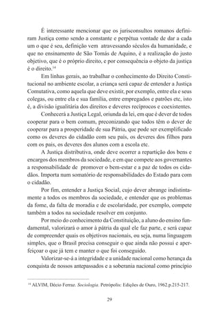 29
É interessante mencionar que os jurisconsultos romanos defini-
ram Justiça como sendo a constante e perpétua vontade de dar a cada
um o que é seu, definição vem atravessando séculos da humanidade, e
que no ensinamento de São Tomás de Aquino, é a realização do justo
objetivo, que é o próprio direito, e por consequência o objeto da justiça
é o direito.14
Em linhas gerais, ao trabalhar o conhecimento do Direito Consti-
tucional no ambiente escolar, a criança será capaz de entender a Justiça
Comutativa, como aquela que deve existir, por exemplo, entre ela e seus
colegas, ou entre ela e sua família, entre empregados e patrões etc, isto
é, a divisão igualitária dos direitos e deveres recíprocos e coexistentes.
Conhecerá a Justiça Legal, oriunda da lei, em que é dever de todos
cooperar para o bem comum, preconizando que todos têm o dever de
cooperar para a prosperidade de sua Pátria, que pode ser exemplificado
como os deveres do cidadão com seu país, os deveres dos filhos para
com os pais, os deveres dos alunos com a escola etc.
A Justiça distributiva, onde deve ocorrer a repartição dos bens e
encargos dos membros da sociedade, e em que compete aos governantes
a responsabilidade de promover o bem-estar e a paz de todos os cida-
dãos. Importa num somatório de responsabilidades do Estado para com
o cidadão.
Por fim, entender a Justiça Social, cujo dever abrange indistinta-
mente a todos os membros da sociedade, e entender que os problemas
da fome, da falta de moradia e de escolaridade, por exemplo, compete
também a todos na sociedade resolver em conjunto.
Por meio do conhecimento da Constituição, a aluno do ensino fun-
damental, valorizará o amor à pátria da qual ele faz parte, e será capaz
de compreender quais os objetivos nacionais, ou seja, numa linguagem
simples, que o Brasil precisa conseguir o que ainda não possui e aper-
feiçoar o que já tem e manter o que foi conseguido.
Valorizar-se-á a integridade e a unidade nacional como herança da
conquista de nossos antepassados e a soberania nacional como princípio
____________________________________________
14
ALVIM, Décio Ferraz. Sociologia. Petrópolis: Edições de Ouro, 1962.p.215-217.
 