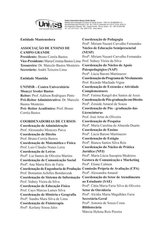 3
Entidade Mantenedora
ASSOCIAÇÃO DE ENSINO DE
CAMPO GRANDE
Presidente: Bruno Corrêa Bastos
Vice-Presidente:MariaCristinaBastosLima
Tesoureiro: Dr. Marcelo Bastos Monteiro
Secretário: André Teixeira Lima
Entidade Mantida
UNIMSB – Centro Universitário
Moacyr Sreder Bastos
Reitor: Prof. Adilson Rodrigues Pinto
Pró-Reitor Administrativo: Dr. Marcelo
Bastos Monteiro
Pró- Reitor Acadêmico: Prof. Bruno
Corrêa Bastos
COORDENADORIAS DE CURSOS
Coordenação de Administração
Prof. Alessandro Menezes Paiva
Coordenação de Direito
Prof. Bruno Corrêa Bastos
Coordenação de Matemática e Física
Prof. Luiz Cláudio Nunes Leira
Coordenação de Letras
Profª. Lia Santos de Oliveira Martins
Coordenação de Comunicação Social
Profª. Ana Maria Reis de Faria
Coordenação de Engenharia de Produção
Prof. Beniamin Achilles Bondarczuk
Coordenação de Sistema de Informação
Prof. Sidney Vieira da Silva
Coordenação de Educação Física
Prof. Cayo Marcus Lames Silva
Coordenação de História e Geografia
Profª. Sandra Mara Silva de Lima
Coordenação de Fisioterapia
Profª. Kerlany Sousa Jales
Coordenação de Pedagogia
Profª. Miriam Nazaré Carvalho Fernandes
Núcleo de Educação Semipresencial
(NESP)
Profª. Miriam Nazaré Carvalho Fernandes
Prof. Sidney Vieira da Silva
Coordenação do Núcleo de Apoio
Psicopedagógico (NAP)
Profª. Lúcia Baroni Martinazzo
CoordenaçãodoProgramadeNivelamento
Prof. Ricardo Machado Vigna
Coordenação de Extensão e Atividade
Complementares
Profª. Fatima Rangel dos Santos de Assis
CoordenaçãodePós-graduaçãoemDireito
Profª. Zoraide Amaral de Souza
Coordenação de Pós - graduação das
Licenciaturas
Prof. José Artur de Oliveira
Coordenação de Pesquisa
Profª. Maria Carolina de Almeida Duarte
Coordenação de Ensino
Profª. Lúcia Baroni Martinazzo
Coordenação de Estágio
Profª. Bianca Santos Silva Reis
Coordenação do Núcleo de Prática
Jurídica (NPJ)
Profª. Maria Lúcia Sucupira Medeiros
Gestora de Comunicação e Marketing
Profª. Eliane Calmon
Comissão Própria de Avaliação (CPA)
Profª. Alessandra Amaral
Coordenação do Setor de Atendimento
ao Estudante (SAE)
Profª. Cátia Maria Faria Silva de Oliveira
Setor de Ouvidoria
Profª. Alcídia Maria Magalhães Faria
Secretária Geral
Profª. Antonia de Souza Costa
Bibliotecária
Márcia Helena Reis Pereira
 