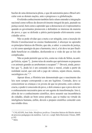 30
basilar de uma democracia plena, e que dá autonomia para o Brasil arti-
cular com as demais nações, ante o progresso e a globalização.
O referido conhecimento também fará o aluno entender a integração
nacional como reflexo do desenvolvimento integral do país, pautado na
justiça social, bem como a aprender que a democracia só é representativa
quando os governantes promovem e defendem os interesse da maioria
do povo, e que se defende a pátria participando efetivamente como
cidadão ativo.
Não se pode olvidar que a meta a ser atingida, com a inserção do
Direito Constitucional no ensino fundamental, é alicerçar no aprendiz
os princípios básicos do Direito, que são, a saber: o conceito de justiça,
e a lei como apanágio da paz e harmonia, isto é, a lei deve ter por finali-
dade beneficiar os cidadãos, desfazendo-se a visão de que as leis são
complicadas.
Não se pode permitir que as leis, como na visão de Sólon, na anti-
ga Grécia, sejam “[...]como teias de aranha que aprisionam os pequenos
e os animais grandes as arrebentam e escapam”.15
Deverá, ainda, perce-
ber que “[...]toda lei é um comando ético e moral, criado a partir da
realidade social, que está sob o jugo de valores, sejam éticos, morais,
sociológicos etc.”.16
Apesar disso, a História tem demonstrado que o nascimento das
leis nem sempre corresponde a um ato legítimo. Contudo, deve se
conscientizar as crianças e os jovens de que no presente, com a demo-
cracia, o poder é concessão do povo, e dele emana e que o povo deve ter
o embasamento necessário para ser um agente de transformação. Isto é,
além de ter o conhecimento científico, deve assumir sua incumbência
de cidadão, aliado ao bom senso prático, que se traduz na virtude da
inteligência humana, enfim, deverá o preparo científico coincidir com
sua retidão ética.
____________________________________________
15
CALAZANI, José João. Metáforas jurídicas. Conceitos básicos de Direito através
do processo pedagógico da metáfora. 2.ed. rev. e ampl. Belo Horizonte: Fórum, 2009.
p.142.
16
Idem.
 