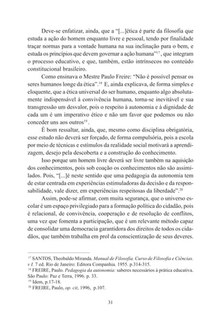 31
Deve-se enfatizar, ainda, que a “[...]ética é parte da filosofia que
estuda a ação do homem enquanto livre e pessoal, tendo por finalidade
traçar normas para a vontade humana na sua inclinação para o bem, e
estuda os princípios que devem governar a ação humana”17
, que integram
o processo educativo, e que, também, estão intrínsecos no conteúdo
constitucional brasileiro.
Como ensinava o Mestre Paulo Freire: “Não é possível pensar os
seres humanos longe da ética”.18
E, ainda explicava, de forma simples e
eloquente, que a ética universal do ser humano, enquanto algo absoluta-
mente indispensável à convivência humana, torna-se inevitável e sua
transgressão um desvalor, pois o respeito à autonomia e à dignidade de
cada um é um imperativo ético e não um favor que podemos ou não
conceder uns aos outros19
.
É bom ressaltar, ainda, que, mesmo como disciplina obrigatória,
esse estudo não deverá ser forçado, de forma compulsória, pois a escola
por meio de técnicas e estímulos da realidade social motivará a aprendi-
zagem, desejo pela descoberta e a construção do conhecimento.
Isso porque um homem livre deverá ser livre também na aquisição
dos conhecimentos, pois sob coação os conhecimentos não são assimi-
lados. Pois, “[...]é neste sentido que uma pedagogia da autonomia tem
de estar centrada em experiências estimuladoras da decisão e da respon-
sabilidade, vale dizer, em experiências respeitosas da liberdade”.20
Assim, pode-se afirmar, com muita segurança, que o universo es-
colar é um espaço privilegiado para a formação política do cidadão, pois
é relacional, de convivência, cooperação e de resolução de conflitos,
uma vez que fomenta a participação, que é um relevante método capaz
de consolidar uma democracia garantidora dos direitos de todos os cida-
dãos, que também trabalha em prol da conscientização de seus deveres.
____________________________________________
17
SANTOS, Theobaldo Miranda. Manual de Filosofia. Curso de Filosofia e Ciências.
v I. 7 ed. Rio de Janeiro: Editora Companhia. 1955. p.314-315.
18
FREIRE, Paulo. Pedagogia da autonomia: saberes necessários à prática educativa.
São Paulo: Paz e Terra, 1996. p. 33.
19
Idem, p.17-18.
20
FREIRE, Paulo, op. cit, 1996, p.107.
 