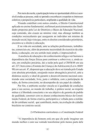 32
Pormeiodaescola,aparticipaçãotorna-seoportunidadeefetivaeaces-
sívelatodasaspessoas,ondeseaprendeareconhecererespeitarosinteresses
coletivos e perspectivas particulares, ampliando a qualidade de vida.
Visando contribuir com outros estudos, o Direito Constitucional
aplicado no ensino fundamental, reafirmará posicionamentos das finali-
dades propostas pela Lei de Diretrizes e Bases da Educação Nacional,
cujo conteúdo, não exaure ao mínimo vital, mas abrange também as
condições socioculturais que assegurem ao indivíduo um mínimo de
inserção social, haja vista que, entre os direitos considerados prioritários,
encontra-se o direito à educação.
E na vida em sociedade, ante as relações profissionais, trabalhis-
tas, comerciais etc, além da premente necessidade do exercício da cida-
dania, a educação, em seu sentido mais amplo, é imprescindível.
Aausência de educação e do conhecimento relega o ser humano a
dependência das forças físicas para continuar a sobreviver, e, ainda as-
sim, em condições precárias, daí a razão pela qual a CRFB/88 em seu
art. 227, bem como o Estatuto da Criança e doAdolescente (Lei n. 8069/
90) em seu art. 4º, disporem que a educação deve ser tratada pelo Estado
com absoluta prioridade, ensejando maior abrangência possível, ante a
dinâmica social e o ideal de garantir o desenvolvimento nacional cons-
truindo uma sociedade, livre, justa e solidária, com a participação de
todos, de forma consciente, no desempenho de seu papel de cidadão.
Por fim, o ambiente escolar vincula-se à igualdade de condições
para o seu acesso, ao mundo do trabalho, à prática social, ao respeito
mútuo e à liberdade consciente e no seu objetivo de garantia de padrão
de qualidade, construir com os alunos conhecimento básico da Consti-
tuição Federal, de forma criativa, participativa e voltada para a realida-
de do cotidiano social, que contribuirá, muito, na evolução do cidadão
brasileiro no contexto social.
2.4 Parâmetros curriculares e a Constituição Federal
“A importância do homem está em que ele pode imaginar um
mundo melhor e com sua vontade transformar pelo menos parte dele
 