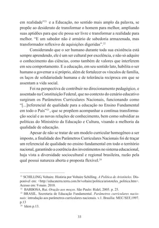 33
em realidade”21
e a Educação, no sentido mais amplo da palavra, se
propõe ao desiderato de transformar o homem para melhor, ampliando
suas aptidões para que ele possa ser livre e transformar a realidade para
melhor. “E um sabedor não é armário de sabedoria armazenada, mas
transformador reflexivo de aquisições digeridas”.22
Considerando que o ser humano durante toda sua existência está
sempre aprendendo, ele é um ser cultural por excelência, e não só adquire
o conhecimento das ciências, como também de valores que interferem
em seu comportamento. E a educação, em seu sentido lato, habilita o ser
humano a governar a si próprio, além de fortalecer os vínculos de família,
os laços de solidariedade humana e de tolerância recíproca em que se
assentam a vida social.
Foi na perspectiva de contribuir no direcionamento pedagógico, e
assentado na Constituição Federal, que no contexto do cenário educativo
surgiram os Parâmetros Curriculares Nacionais, funcionando como
“[...]referencial de qualidade para a educação no Ensino Fundamental
em todo o País”23
, que se propõem acompanhar a contínua transforma-
ção social e as novas relações de conhecimento, bem como subsidiar as
políticas do Ministério da Educação e Cultura, visando a melhoria da
qualidade de educação.
Apesar de não se tratar de um modelo curricular homogêneo a ser
imposto, a finalidade dos Parâmetros Curriculares Nacionais foi de traçar
um referencial de qualidade no ensino fundamental em todo o território
nacional, garantindo a coerência dos investimentos no sistema educacional,
haja vista a diversidade sociocultural e regional brasileira, razão pela
qual possui natureza aberta e proposta flexível.24
____________________________________________
21
SCHILLING, Voltaire. História por Voltaire Schilling. A Política de Aristóteles. Dis-
ponível em: <http://educaterra.terra.com.br/voltaire/politica/aristoteles_politica.htm>.
Acesso em: 9 maio. 2010.
22
BARBOSA, Rui. Oração aos moços. São Paulo: Ridel, 2005. p. 25.
23
BRASIL. Secretaria de Educação Fundamental. Parâmetros curriculares nacio-
nais: introdução aos parâmetros curriculares nacionais. v.1. Brasília: MEC/SEF,1997.
p.13
24
Idem p.13.
 