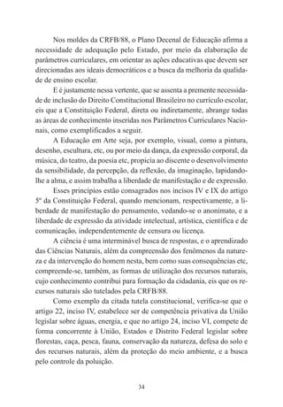 34
Nos moldes da CRFB/88, o Plano Decenal de Educação afirma a
necessidade de adequação pelo Estado, por meio da elaboração de
parâmetros curriculares, em orientar as ações educativas que devem ser
direcionadas aos ideais democráticos e a busca da melhoria da qualida-
de de ensino escolar.
E é justamente nessa vertente, que se assenta a premente necessida-
de de inclusão do Direito Constitucional Brasileiro no currículo escolar,
eis que a Constituição Federal, direta ou indiretamente, abrange todas
as áreas de conhecimento inseridas nos Parâmetros Curriculares Nacio-
nais, como exemplificados a seguir.
A Educação em Arte seja, por exemplo, visual, como a pintura,
desenho, escultura, etc, ou por meio da dança, da expressão corporal, da
música, do teatro, da poesia etc, propicia ao discente o desenvolvimento
da sensibilidade, da percepção, da reflexão, da imaginação, lapidando-
lhe a alma, e assim trabalha a liberdade de manifestação e de expressão.
Esses princípios estão consagrados nos incisos IV e IX do artigo
5º da Constituição Federal, quando mencionam, respectivamente, a li-
berdade de manifestação do pensamento, vedando-se o anonimato, e a
liberdade de expressão da atividade intelectual, artística, científica e de
comunicação, independentemente de censura ou licença.
A ciência é uma interminável busca de respostas, e o aprendizado
das Ciências Naturais, além da compreensão dos fenômenos da nature-
za e da intervenção do homem nesta, bem como suas consequências etc,
compreende-se, também, as formas de utilização dos recursos naturais,
cujo conhecimento contribui para formação da cidadania, eis que os re-
cursos naturais são tutelados pela CRFB/88.
Como exemplo da citada tutela constitucional, verifica-se que o
artigo 22, inciso IV, estabelece ser de competência privativa da União
legislar sobre águas, energia, e que no artigo 24, inciso VI, compete de
forma concorrente à União, Estados e Distrito Federal legislar sobre
florestas, caça, pesca, fauna, conservação da natureza, defesa do solo e
dos recursos naturais, além da proteção do meio ambiente, e a busca
pelo controle da poluição.
 