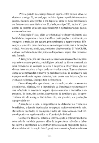 35
Prosseguindo na exemplificação supra, entre outros, deve-se
destacar o artigo 26, inciso I, que inclui as águas superficiais ou subter-
râneas, fluentes, emergentes e em depósito, entre os bens pertencentes
ao Estado como ente federativo. E, ainda, o artigo 200, inciso VI, que
atribui ao sistema único de saúde fiscalizar e inspecionar águas para o
consumo humano.
A Educação Física, além de oportunizar o desenvolvimento das
habilidades corporais e o lazer, trabalha a participação, o sentimento, as
emoções, o trabalho em equipe, principalmente o respeito pelas dife-
renças, elementos esses também de suma importância para a formação
cidadã. Ressalte-se, ainda, que, conforme dispõe o artigo 217 da CRFB,
é dever do Estado fomentar práticas desportivas, sejam elas formais e
não formais.
A Geografia, por sua vez, além de diversos outros conhecimentos,
seja sob o aspecto político, sociológico, cultural ou físico e natural, dá
uma relevância ao conceito de área e desperta a observância do que
distancia ou aproxima o lugar onde se vive dos outros. Torna o discente
capaz de compreender e intervir na realidade social, ao conhecer o seu
espaço e os demais lugares distantes, bem como suas interrelações na
evolução científica, sociopolítica e econômica.
Com a Geografia, aprende-se, por exemplo, a valorizar os recur-
sos minerais, hídricos, etc, a importância da importação e exportação e
sua influência na economia do país, ajuda a entender a importância da
pesquisa, da lavra, das jazidas, da produção de petróleo e gás, do apro-
veitamento de energia hidráulica etc, do plantio, da produção
agropecuária etc.
Aprende-se, ainda, a importância de defender as fronteiras
brasileiras, e demais implicações no aspecto socioeconômico do país.
Ressalte-se que todos os exemplos citados são mencionados em diver-
sos dispositivos legais contidos na Constituição Federal.
Conhecer a História, externa e interna, ajuda a entender melhor o
resultado da realidade presente, além de proporcionar reflexões e deba-
tes sobre a importância de construir nova realidade propulsora para o
desenvolvimento da nação. Isto é, projeta-se a construção de um futuro
 