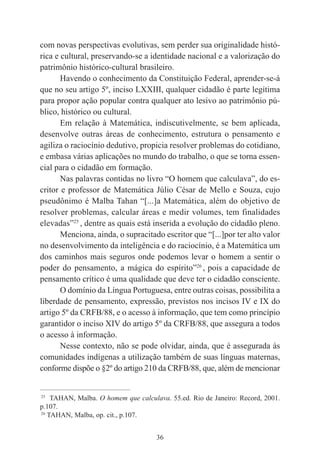 36
com novas perspectivas evolutivas, sem perder sua originalidade histó-
rica e cultural, preservando-se a identidade nacional e a valorização do
patrimônio histórico-cultural brasileiro.
Havendo o conhecimento da Constituição Federal, aprender-se-á
que no seu artigo 5º, inciso LXXIII, qualquer cidadão é parte legítima
para propor ação popular contra qualquer ato lesivo ao patrimônio pú-
blico, histórico ou cultural.
Em relação à Matemática, indiscutivelmente, se bem aplicada,
desenvolve outras áreas de conhecimento, estrutura o pensamento e
agiliza o raciocínio dedutivo, propicia resolver problemas do cotidiano,
e embasa várias aplicações no mundo do trabalho, o que se torna essen-
cial para o cidadão em formação.
Nas palavras contidas no livro “O homem que calculava”, do es-
critor e professor de Matemática Júlio César de Mello e Souza, cujo
pseudônimo é Malba Tahan “[...]a Matemática, além do objetivo de
resolver problemas, calcular áreas e medir volumes, tem finalidades
elevadas”25
, dentre as quais está inserida a evolução do cidadão pleno.
Menciona, ainda, o supracitado escritor que “[...]por ter alto valor
no desenvolvimento da inteligência e do raciocínio, é a Matemática um
dos caminhos mais seguros onde podemos levar o homem a sentir o
poder do pensamento, a mágica do espírito”26
, pois a capacidade de
pensamento crítico é uma qualidade que deve ter o cidadão consciente.
O domínio da Língua Portuguesa, entre outras coisas, possibilita a
liberdade de pensamento, expressão, previstos nos incisos IV e IX do
artigo 5º da CRFB/88, e o acesso à informação, que tem como princípio
garantidor o inciso XIV do artigo 5º da CRFB/88, que assegura a todos
o acesso à informação.
Nesse contexto, não se pode olvidar, ainda, que é assegurada às
comunidades indígenas a utilização também de suas línguas maternas,
conforme dispõe o §2º do artigo 210 da CRFB/88, que, além de mencionar
____________________________________________
25
TAHAN, Malba. O homem que calculava. 55.ed. Rio de Janeiro: Record, 2001.
p.107.
26
TAHAN, Malba, op. cit., p.107.
 