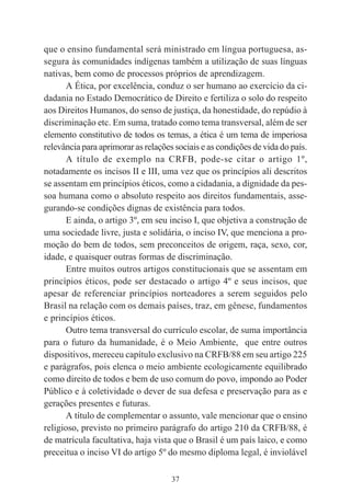 37
que o ensino fundamental será ministrado em língua portuguesa, as-
segura às comunidades indígenas também a utilização de suas línguas
nativas, bem como de processos próprios de aprendizagem.
A Ética, por excelência, conduz o ser humano ao exercício da ci-
dadania no Estado Democrático de Direito e fertiliza o solo do respeito
aos Direitos Humanos, do senso de justiça, da honestidade, do repúdio à
discriminação etc. Em suma, tratado como tema transversal, além de ser
elemento constitutivo de todos os temas, a ética é um tema de imperiosa
relevância para aprimorar as relações sociais e as condições de vida do país.
A título de exemplo na CRFB, pode-se citar o artigo 1º,
notadamente os incisos II e III, uma vez que os princípios ali descritos
se assentam em princípios éticos, como a cidadania, a dignidade da pes-
soa humana como o absoluto respeito aos direitos fundamentais, asse-
gurando-se condições dignas de existência para todos.
E ainda, o artigo 3º, em seu inciso I, que objetiva a construção de
uma sociedade livre, justa e solidária, o inciso IV, que menciona a pro-
moção do bem de todos, sem preconceitos de origem, raça, sexo, cor,
idade, e quaisquer outras formas de discriminação.
Entre muitos outros artigos constitucionais que se assentam em
princípios éticos, pode ser destacado o artigo 4º e seus incisos, que
apesar de referenciar princípios norteadores a serem seguidos pelo
Brasil na relação com os demais países, traz, em gênese, fundamentos
e princípios éticos.
Outro tema transversal do currículo escolar, de suma importância
para o futuro da humanidade, é o Meio Ambiente, que entre outros
dispositivos, mereceu capítulo exclusivo na CRFB/88 em seu artigo 225
e parágrafos, pois elenca o meio ambiente ecologicamente equilibrado
como direito de todos e bem de uso comum do povo, impondo ao Poder
Público e à coletividade o dever de sua defesa e preservação para as e
gerações presentes e futuras.
A título de complementar o assunto, vale mencionar que o ensino
religioso, previsto no primeiro parágrafo do artigo 210 da CRFB/88, é
de matrícula facultativa, haja vista que o Brasil é um país laico, e como
preceitua o inciso VI do artigo 5º do mesmo diploma legal, é inviolável
 