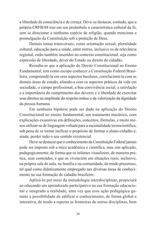 38
a liberdade de consciência e de crença. Deve-se destacar, contudo, que a
própria CRFB/88 traz em seu preâmbulo a característica cultural da fé,
sem se direcionar a nenhuma espécie de religião, quando menciona a
promulgação da Constituição sob a proteção de Deus.
Demais temas transversais, como orientação sexual, pluralidade
cultural, educação para a saúde, entre outros, inclusive os de relevância
regional, estão também inseridos no contexto constitucional, seja como
expressão de liberdade, dever do Estado ou direito do cidadão.
Ressalta-se que a aplicação do Direito Constitucional no Ensino
Fundamental, tem como escopo conhecer a Constituição Federal Brasi-
leira, compreendê-la em seus aspectos basilares, correlacioná-la com as
demais áreas de estudo, aliando-a com os aspectos práticos da vida em
sociedade, o campo profissional, a boa convivência social, a satisfação
e a importância do cumprimento dos deveres e a liberdade de exercitar
seus direitos na amplitude do respeito mútuo e da valorização da dignidade
da pessoa humana.
Em nenhuma hipótese pode ser dado na aplicação do Direito
Constitucional no ensino fundamental, um tratamento mecânico, com
explicações exaustivas em definições, conceitos, fórmulas, e muito me-
nos utilizar-se de linguagem voltada para a racionalidade tecnocientífica,
sob pena de se tornar ineficaz o propósito de formar o aluno-cidadão e,
ainda, perder todo o seu sentido existencial.
Deve-se destacar que o conhecimento da Constituição Federal jamais
pode ser imposto sob a ótica acadêmica e científica, mas sim aplicado,
pedagogicamente, de forma que os infantes visualizem, de maneira prá-
tica, seus conteúdos, e que os vivenciem em situações reais, inclusive,
na própria sala de aula, na família e na comunidade, de modo prazeroso,
tal qual como didaticamente empregado nas diversas áreas de conheci-
mento na sua formação de cidadão brasileiro.
Aplicá-lo por meio da metodologia interdisciplinar, propiciará
ao educando um aprendizado participativo na sua formação educacio-
nal e integrado a realidade, uma vez que essa ação pedagógica ga-
rante a possibilidade de edificar o conhecimento, de forma global e
interativa, de modo a superar as fronteiras de outras disciplinas, bem
 
