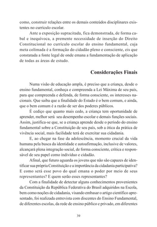 39
como, construir relações entre os demais conteúdos disciplinares exis-
tentes no currículo escolar.
Ante a exposição supracitada, fica demonstrada, de forma ca-
bal e inequívoca, a premente necessidade de inserção do Direito
Constitucional no currículo escolar do ensino fundamental, cuja
meta colimada é a formação do cidadão pleno e consciente, eis que
constatada a fonte legal de onde emana a fundamentação de aplicação
de todas as áreas de estudo.
Considerações Finais
Numa visão de educação ampla, é preciso que a criança, desde o
ensino fundamental, conheça e compreenda a Lei Máxima de seu país,
para que compreenda e defenda, de forma consciente, os interesses na-
cionais. Que saiba que a finalidade do Estado é o bem comum, e ainda,
que o bem comum é a razão de ser dos poderes públicos.
É cediço que quanto mais cedo, a criança tem oportunidade de
aprender, melhor será seu desempenho escolar e demais funções sociais.
Assim, justifica-se que, se a criança aprende desde o período do ensino
fundamental sobre a Constituição de seu país, sob a ótica da prática de
vivência social, mais facilidade terá de exercitar sua cidadania.
E, ao chegar na fase da adolescência, momento crucial da vida
humana pela busca da identidade e autoafirmação, inclusive de valores,
alcançará plena integração social, de forma consciente, crítica e respon-
sável de seu papel como indivíduo e cidadão.
Afinal, que futuro aguarda os jovens que não são capazes de iden-
tificar sua própria Constituição e a importância da cidadania participativa?
E como será esse povo do qual emana o poder por meio de seus
representantes? E quem serão esses representantes?
Com a finalidade de detectar alguns conhecimentos provenientes
da Constituição da República Federativa do Brasil adquiridos na Escola,
bem como noções de cidadania, visando embasar o artigo científico apre-
sentado, foi realizada entrevista com discentes do Ensino Fundamental,
de diferentes escolas, da rede de ensino público e privado, em diferentes
 