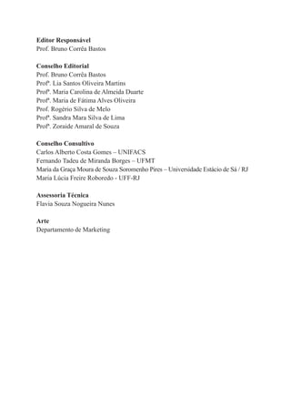 4
Editor Responsável
Prof. Bruno Corrêa Bastos
Conselho Editorial
Prof. Bruno Corrêa Bastos
Profª. Lia Santos Oliveira Martins
Profª. Maria Carolina de Almeida Duarte
Profª. Maria de Fátima Alves Oliveira
Prof. Rogério Silva de Melo
Profª. Sandra Mara Silva de Lima
Profª. Zoraide Amaral de Souza
Conselho Consultivo
Carlos Alberto Costa Gomes – UNIFACS
Fernando Tadeu de Miranda Borges – UFMT
Maria da Graça Moura de Souza Soromenho Pires – Universidade Estácio de Sá / RJ
Maria Lúcia Freire Roboredo - UFF-RJ
Assessoria Técnica
Flavia Souza Nogueira Nunes
Arte
Departamento de Marketing
 