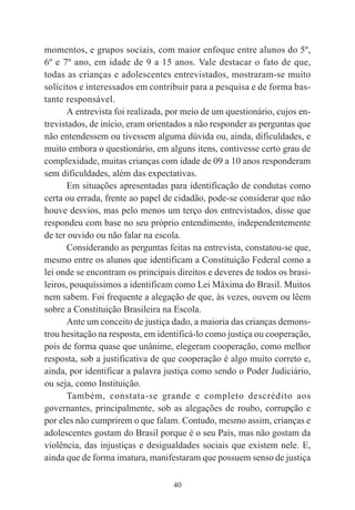 40
momentos, e grupos sociais, com maior enfoque entre alunos do 5º,
6º e 7º ano, em idade de 9 a 15 anos. Vale destacar o fato de que,
todas as crianças e adolescentes entrevistados, mostraram-se muito
solícitos e interessados em contribuir para a pesquisa e de forma bas-
tante responsável.
A entrevista foi realizada, por meio de um questionário, cujos en-
trevistados, de início, eram orientados a não responder as perguntas que
não entendessem ou tivessem alguma dúvida ou, ainda, dificuldades, e
muito embora o questionário, em alguns itens, contivesse certo grau de
complexidade, muitas crianças com idade de 09 a 10 anos responderam
sem dificuldades, além das expectativas.
Em situações apresentadas para identificação de condutas como
certa ou errada, frente ao papel de cidadão, pode-se considerar que não
houve desvios, mas pelo menos um terço dos entrevistados, disse que
respondeu com base no seu próprio entendimento, independentemente
de ter ouvido ou não falar na escola.
Considerando as perguntas feitas na entrevista, constatou-se que,
mesmo entre os alunos que identificam a Constituição Federal como a
lei onde se encontram os principais direitos e deveres de todos os brasi-
leiros, pouquíssimos a identificam como Lei Máxima do Brasil. Muitos
nem sabem. Foi frequente a alegação de que, às vezes, ouvem ou lêem
sobre a Constituição Brasileira na Escola.
Ante um conceito de justiça dado, a maioria das crianças demons-
trou hesitação na resposta, em identificá-lo como justiça ou cooperação,
pois de forma quase que unânime, elegeram cooperação, como melhor
resposta, sob a justificativa de que cooperação é algo muito correto e,
ainda, por identificar a palavra justiça como sendo o Poder Judiciário,
ou seja, como Instituição.
Também, constata-se grande e completo descrédito aos
governantes, principalmente, sob as alegações de roubo, corrupção e
por eles não cumprirem o que falam. Contudo, mesmo assim, crianças e
adolescentes gostam do Brasil porque é o seu País, mas não gostam da
violência, das injustiças e desigualdades sociais que existem nele. E,
ainda que de forma imatura, manifestaram que possuem senso de justiça
 