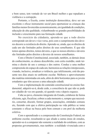 41
e bom senso, tem vontade de ver um Brasil melhor e que repudiam a
violência e a corrupção.
Portanto, a Escola, como instituição democrática, deve ser um
excelente e eficaz instrumento social para oportunizar as crianças das
famílias menos favorecidas economicamente, em igualdade de condições,
educação de alta qualidade, vislumbrando-se grandes possibilidades de
inclusão e crescimento para sua formação cidadã.
No exercício da cidadania, aprende-se que a todo direito
corresponde um dever e vice-versa, pois com o cumprimento dos deve-
res decorre a existência do direito. Aprende-se, ainda, que os direitos de
cada um são limitados pelos direitos de seus semelhantes. E que não
temos apenas direitos, temos deveres, e que os nossos direitos e deveres
são limitados pelos direitos e deveres de nossos semelhantes.
Com o Direito Constitucional, associado, também, as demais áreas
do conhecimento, os alunos descobrirão, com certa exatidão, onde ter-
mina o direito de uns e começa o dos outros. Conduz a uma melhor
compreensão do espaço de cada um, harmoniza as relações interpessoais,
visando, inclusive, erradicar a violência, que infelizmente, está tão pre-
sente nos dias atuais no ambiente escolar. Melhora o aproveitamento
das matérias ministradas em aula, além de abrir horizontes para os jovens
estudantes que têm acesso a uma educação cidadã.
Com a implementação do conteúdo constitucional no ensino fun-
damental, adquirir-se-á, desde cedo, a consciência de que não se pode
ser cidadão de vez em quando, só quando vota e depois esquece.
Cabe ao povo, elemento integrante do Estado, colaborar de forma
eficiente, agir, fiscalizar, cobrar a cada momento e, sempre que necessá-
rio, consertar, discutir, formar grupos, associações, entidades comuns
etc, fazendo com que a efetiva participação na vida pública se torne
constante e eficaz na busca pelo bem comum e em prol da melhoria
coletiva.
Com o aprendizado e a compreensão da Constituição Federal, no
ambiente escolar, ressaltando-se que aliado a outras áreas de estudos,
aprender-se-á a comparar não somente a realidade do cotidiano, com as
propostas governamentais, mas também a realidade vivenciada com o
 