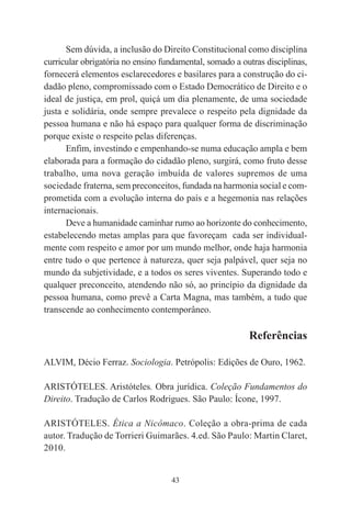 43
Sem dúvida, a inclusão do Direito Constitucional como disciplina
curricular obrigatória no ensino fundamental, somado a outras disciplinas,
fornecerá elementos esclarecedores e basilares para a construção do ci-
dadão pleno, compromissado com o Estado Democrático de Direito e o
ideal de justiça, em prol, quiçá um dia plenamente, de uma sociedade
justa e solidária, onde sempre prevalece o respeito pela dignidade da
pessoa humana e não há espaço para qualquer forma de discriminação
porque existe o respeito pelas diferenças.
Enfim, investindo e empenhando-se numa educação ampla e bem
elaborada para a formação do cidadão pleno, surgirá, como fruto desse
trabalho, uma nova geração imbuída de valores supremos de uma
sociedade fraterna, sem preconceitos, fundada na harmonia social e com-
prometida com a evolução interna do país e a hegemonia nas relações
internacionais.
Deve a humanidade caminhar rumo ao horizonte do conhecimento,
estabelecendo metas amplas para que favoreçam cada ser individual-
mente com respeito e amor por um mundo melhor, onde haja harmonia
entre tudo o que pertence à natureza, quer seja palpável, quer seja no
mundo da subjetividade, e a todos os seres viventes. Superando todo e
qualquer preconceito, atendendo não só, ao princípio da dignidade da
pessoa humana, como prevê a Carta Magna, mas também, a tudo que
transcende ao conhecimento contemporâneo.
Referências
ALVIM, Décio Ferraz. Sociologia. Petrópolis: Edições de Ouro, 1962.
ARISTÓTELES. Aristóteles. Obra jurídica. Coleção Fundamentos do
Direito. Tradução de Carlos Rodrigues. São Paulo: Ícone, 1997.
ARISTÓTELES. Ética a Nicômaco. Coleção a obra-prima de cada
autor. Tradução de Torrieri Guimarães. 4.ed. São Paulo: Martin Claret,
2010.
 