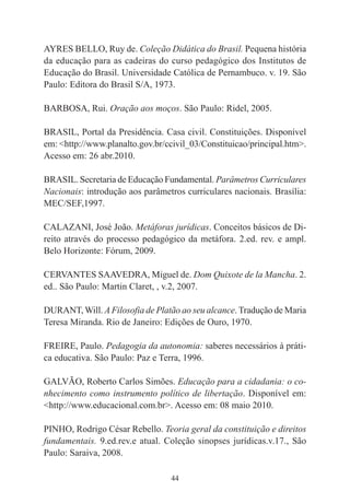 44
AYRES BELLO, Ruy de. Coleção Didática do Brasil. Pequena história
da educação para as cadeiras do curso pedagógico dos Institutos de
Educação do Brasil. Universidade Católica de Pernambuco. v. 19. São
Paulo: Editora do Brasil S/A, 1973.
BARBOSA, Rui. Oração aos moços. São Paulo: Ridel, 2005.
BRASIL, Portal da Presidência. Casa civil. Constituições. Disponível
em: <http://www.planalto.gov.br/ccivil_03/Constituicao/principal.htm>.
Acesso em: 26 abr.2010.
BRASIL. Secretaria de Educação Fundamental. Parâmetros Curriculares
Nacionais: introdução aos parâmetros curriculares nacionais. Brasília:
MEC/SEF,1997.
CALAZANI, José João. Metáforas jurídicas. Conceitos básicos de Di-
reito através do processo pedagógico da metáfora. 2.ed. rev. e ampl.
Belo Horizonte: Fórum, 2009.
CERVANTES SAAVEDRA, Miguel de. Dom Quixote de la Mancha. 2.
ed.. São Paulo: Martin Claret, , v.2, 2007.
DURANT,Will. A Filosofia de Platão ao seu alcance. Tradução de Maria
Teresa Miranda. Rio de Janeiro: Edições de Ouro, 1970.
FREIRE, Paulo. Pedagogia da autonomia: saberes necessários à práti-
ca educativa. São Paulo: Paz e Terra, 1996.
GALVÃO, Roberto Carlos Simões. Educação para a cidadania: o co-
nhecimento como instrumento político de libertação. Disponível em:
<http://www.educacional.com.br>. Acesso em: 08 maio 2010.
PINHO, Rodrigo César Rebello. Teoria geral da constituição e direitos
fundamentais. 9.ed.rev.e atual. Coleção sinopses jurídicas.v.17., São
Paulo: Saraiva, 2008.
 