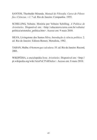 45
SANTOS, Theobaldo Miranda. Manual de Filosofia. Curso de Filoso-
fia e Ciências. v I. 7 ed. Rio de Janeiro: Companhia. 1955.
SCHILLING, Voltaire. História por Voltaire Schilling. A Política de
Aristóteles. Disponível em: <http://educaterra.terra.com.br/voltaire/
politica/aristoteles_politica.htm>. Acesso em: 9 maio 2010.
SILVA, Livingstone dos Santos Silva. Introdução à ciência política. 2.
ed. Rio de Janeiro: Editora Bennet, Metodista, 1982.
TAHAN, Malba. O homem que calculava. 55. ed. Rio de Janeiro: Record,
2001.
WIKIPÉDIA, a enciclopédia livre. Aristóteles. Disponível em: <http://
pt.wikipedia.org/wiki/Arist%C3%B3teles>. Acesso em: 8 maio 2010.
 