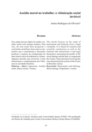 47
Assédio moral no trabalho: a vitimização social
invisível
Janine Rodrigues de Oliveira*
Resumo
Esse artigo tem por objeto de estudo o as-
sédio moral com enfoque jurídico. Para
isso, ele tem como base pesquisas e
conclusões científicas, bem como os ele-
mentos que o caracterizam e discussões
jurídicas a respeito da configuração do
dano moral e dever de indenizar as vítimas.
Algumas decisões que envolvem o tema
demonstram o comportamento dos Tribu-
nais na sociedade brasileira.
Palavras - chave: Agressores. Assédio
moral. Danos morais. Vítimas.
Abstract
The article focuses on the study of
harassment and bullying from a legal
viewpoint. It is based on research and
scientific conclusions as well as the
elements that characterize it and legal
discussions concerning the profile of the
moral damage and the duty to compensate
the victims. Some decisions involving this
issue demonstrate the actions of the Courts
in Brazilian society.
Keywords: Harassment and bullying.
Moral damage. Perpetrators. victims.
____________________________________________
Graduada em Ciências Jurídicas pela Universidade Iguaçu (UNIG). Pós-graduanda
em Direito do Trabalho pelo Centro Universitário Moacyr Sreder Bastos (UniMSB).
 