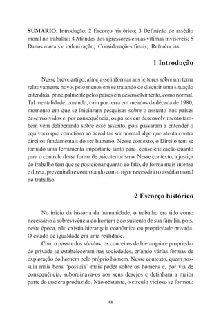 48
SUMÁRIO: Introdução; 2 Escorço histórico; 3 Definição de assédio
moral no trabalho; 4 Atitudes dos agressores e suas vítimas invisíveis; 5
Danos morais e indenização; Considerações finais; Referências.
1 Introdução
Nesse breve artigo, almeja-se informar aos leitores sobre um tema
relativamente novo, pelo menos em se tratando de discutir uma situação
entendida, principalmente pelos países em desenvolvimento, como normal.
Tal mentalidade, contudo, caiu por terra em meados da década de 1980,
momento em que se iniciaram pesquisas sobre o assunto nos países
desenvolvidos e, por consequência, os países em desenvolvimento tam-
bém vêm deliberando sobre esse assunto, pois passaram a entender o
equívoco que cometiam ao acreditar ser normal algo que atenta contra
direitos fundamentais do ser humano. Nesse contexto, o Direito tem se
tornado uma ferramenta importante tanto para conscientização quanto
para o controle dessa forma de psicoterrorismo. Nesse contexto, a justiça
do trabalho tem que se posicionar quanto ao fato, de forma mais intensa
e direta, prevenindo e controlando com o rigor necessário o assédio moral
no trabalho.
2 Escorço histórico
No inicio da história da humanidade, o trabalho era tido como
necessário à sobrevivência do homem e ao sustento de sua família, pois,
nesta época, não existia hierarquia econômica ou propriedade privada.
O estado de igualdade era uma realidade.
Com o passar dos séculos, os conceitos de hierarquia e proprieda-
de privada se estabeleceram nas sociedades, criando várias formas de
exploração do homem pelo próprio homem. Nesse contexto, quem pos-
suía mais bens “possuía” mais poder sobre os homens e, por via de
consequência, subordinava-os aos seus desejos e detinham a maior
parte do que era produzido. Não obstante, o circulo vicioso se formou:
 