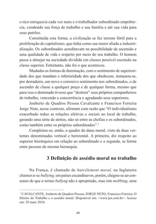 49
o rico enriquecia cada vez mais e o trabalhador subordinado empobre-
cia, vendendo sua força de trabalho e sua família e até sua vida para
seus patrões.
Constituída esta forma, a civilização se fez terreno fértil para a
proliferação do capitalismo, que tinha como sua maior aliada a industri-
alização. Os subordinados acreditavam na possibilidade de ascensão e
uma qualidade de vida e respeito por meio do seu trabalho. O homem
passa a almejar na sociedade dividida em classes possível ascensão na
classe superior. Entretanto, não foi o que aconteceu.
Mudadas as formas de dominação, com o sentimento de superiori-
dade dos que mandam e inferioridade dos que obedecem, instaurou-se,
por derradeiro, um novo e corrosivo sentimento nos subordinados, o de
ascender de classe a qualquer preço e de qualquer forma, mesmo que
para isso o dominado tivesse que “destruir” seus próprios companheiros
de trabalho, vencendo a concorrência e agradando seus superiores.
Jouberto de Quadros Pessoa Cavalcante e Francisco Ferreira
Jorge Neto, nesse contexto, afirmam com razão que “O individualismo
exacerbado reduz as relações afetivas e sociais no local de trabalho,
gerando uma série de atritos, não só entre as chefias e os subordinados,
como também entre os próprios subordinados”.1
Completou-se, então, o quadro do dano moral, visto de duas ver-
tentes denominadas vertical e horizontal. A primeira, diz respeito ao
superior hierárquico em relação ao subordinado e a segunda, se forma
entre pessoas de mesma hierarquia.
3 Definição de assédio moral no trabalho
Na França, é chamado de harcèlement moral, na Inglaterra
chamava-se bullying, em países escandinavos, porém, chegou-se ao con-
senso de que o termo bullyng não é apropriado, mas sim mobbing, uma
____________________________________________
1
CAVALCANTE, Jouberto de Quadros Pessoa; JORGE NETO, Francisco Ferreira. O
Direito do Trabalho e o assédio moral. Disponível em: <www.jus.com.br>. Acesso
em: 28 maio 2010.
 