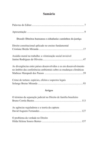 5
Sumário
Palavras do Editor.................................................................................7
Apresentação ........................................................................................9
Dossiê: Direitos humanos e cidadania: caminhos da justiça
Direito constitucional aplicado no ensino fundamental
Cristiane Bretãs Miranda ....................................................................17
Assédio moral no trabalho: a vitimização social invisível
Janine Rodrigues de Oliveira..............................................................47
As divergências entre países desenvolvidos e os em desenvolvimento
no âmbito das conferências ambientais sobre as mudanças climáticas
Matheus Marapodi dos Passos ...........................................................59
Crime de tortura: espécies, efeitos e aspectos legais
Solange Bretas Miranda .....................................................................93
Artigos
O término da separação judicial no Direito de família brasileiro
Bruno Corrêa Bastos.........................................................................113
As agências reguladoras e a teoria da captura
David Augusto Fernandes.................................................................127
O problema da verdade no Direito
Hilda Helena Soares Bentes .............................................................157
 