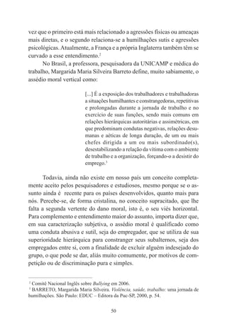 50
vez que o primeiro está mais relacionado a agressões físicas ou ameaças
mais diretas, e o segundo relaciona-se a humilhações sutis e agressões
psicológicas.Atualmente, a França e a própria Inglaterra também têm se
curvado a esse entendimento.2
No Brasil, a professora, pesquisadora da UNICAMP e médica do
trabalho, Margarida Maria Silveira Barreto define, muito sabiamente, o
assédio moral vertical como:
[...] É a exposição dos trabalhadores e trabalhadoras
a situações humilhantes e constrangedoras, repetitivas
e prolongadas durante a jornada de trabalho e no
exercício de suas funções, sendo mais comuns em
relações hierárquicas autoritárias e assimétricas, em
que predominam condutas negativas, relações desu-
manas e aéticas de longa duração, de um ou mais
chefes dirigida a um ou mais subordinado(s),
desestabilizando a relação da vítima com o ambiente
de trabalho e a organização, forçando-o a desistir do
emprego.3
Todavia, ainda não existe em nosso país um conceito completa-
mente aceito pelos pesquisadores e estudiosos, mesmo porque se o as-
sunto ainda é recente para os países desenvolvidos, quanto mais para
nós. Percebe-se, de forma cristalina, no conceito supracitado, que lhe
falta a segunda vertente do dano moral, isto é, o seu viés horizontal.
Para complemento e entendimento maior do assunto, importa dizer que,
em sua caracterização subjetiva, o assédio moral é qualificado como
uma conduta abusiva e sutil, seja do empregador, que se utiliza de sua
superioridade hierárquica para constranger seus subalternos, seja dos
empregados entre si, com a finalidade de excluir alguém indesejado do
grupo, o que pode se dar, aliás muito comumente, por motivos de com-
petição ou de discriminação pura e simples.
____________________________________________
2
Comitê Nacional Inglês sobre Bullying em 2006.
3
BARRETO, Margarida Maria Silveira. Violência, saúde, trabalho: uma jornada de
humilhações. São Paulo: EDUC – Editora da Puc-SP, 2000, p. 54.
 