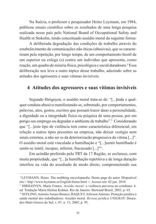 51
Na Suécia, o professor e pesquisador Heinz Leymann, em 1984,
publicou ensaio científico sobre os resultados de uma longa pesquisa
realizada nesse país pelo National Board of Occupational Safety and
Health in Stokolm, tendo conceituado assédio moral da seguinte forma:
A deliberada degradação das condições de trabalho através do
estabelecimento de comunicações não éticas (abusivas), que se caracte-
rizam pela repetição, por longo tempo, de um comportamento hostil de
um superior ou colega (s) contra um indivíduo que apresenta, como
reação, um quadro de miséria física, psicológica e social duradouro.4
Essa
deliberação nos leva a outro tópico desse trabalho, aduzindo sobre as
atitudes dos agressores e suas vítimas invisíveis.
4 Atitudes dos agressores e suas vitimas invisíveis
Segundo Hirigoyen, o assédio moral trata-se de: “[...]toda e qual-
quer conduta abusiva manifestando-se, sobretudo, por comportamentos,
palavras, atos, gestos, escritos que possam trazer dano a personalidade,
a dignidade ou a integridade física ou psíquica de uma pessoa, por em
perigo seu emprego ou degradar o ambiente de trabalho”.5
Considerando
que “[...]este tipo de violência tem como característica diferencial, em
relação a outros tipos presentes na empresa, não deixar vestígio nem
sinais externos, a não ser os da deteriorizacão progressiva da vitima [...]”.
O assédio moral está vinculado a humilhação e “[...]sentir humilhado é
sentir-se inútil, incapaz, inferior, fracassado [...]”6
.
Em acórdão proferido pelo TRT da 17 Região, se esclarece, com
muita propriedade, que “[...]a humilhação repetitiva e de longa duração
interfere na vida do assediado de modo direto, comprometendo sua
____________________________________________
4
LEYMANN, Heinz. The mobbing encyclopaedia. Home page do autor. Disponível
em:< http://www.leymann.se/English/frame.html >. Acesso em: 02 jun. 2010.
5
HIRIGOYEN, Marie France. Assédio moral: a violência perversa no cotidiano. 6.
ed. Tradução Maria Helena Kuhner. Rio de Janeiro: Bertrand Brasil, 2003, p. 65.
6
AVELINO,AntonioArraes Branco; BAQUET, JefersonAntonio. Proteção jurídica à
saúde mental dos trabalhadores: Assédio moral. Revista jurídica UNIGRAN. Doura-
dos-Mato Grosso do Sul, v. 07, n. 13, 2005, p. 95.
 