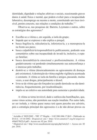 52
identidade, dignidade e relações afetivas e sociais, ocasionando graves
danos à saúde física e mental, que podem evoluir para a incapacidade
laborativa, desemprego ou mesmo a morte, constituindo um risco invi-
sível, porém concreto, nas relações e condições de trabalho.” 7
Observa-se, nas pesquisas de: Barreto, Leymann e outros, sobre
as estratégias dos agressores:8
• Escolhe-se a vítima e, em seguida, a isola do grupo;
• Impede que se expresse e não explica o porquê;
• busca fragiliza-la, ridiculariza-la, inferioriza-la, e a menospreza-la
na frente aos pares;
• busca culpabilizá-la/responsabilizá-la publicamente, podendo seus
comentários sobre sua incapacidade de invadi-la, inclusive, o espa-
ço familiar;
• busca desestabilizá-la emocional e profissionalmente. A vítima
gradativamente vai perdendo simultaneamente sua autoconfiança e
o interesse pelo trabalho;
• destrói-se a vítima (desencadeamento ou agravamento de doenças
pré-existentes).A destruição da vítima engloba vigilância acentuada
e constante. A vítima se isola da família e amigos, passando, muitas
vezes, a usar drogas, principalmente o álcool;
• livra-se da vítima que são forçados/as a pedir demissão ou são demi-
tidos/as, frequentemente, por insubordinação;
• impôs-se ao coletivo sua autoridade para aumentar a produtividade.
A vítima se torna invisível, dado a sutileza das humilhações, que,
como vimos acima, não permitem sua reação imediata. Por outro lado,
ao ser isolada, a vítima quase nunca terá quem perceba seu calvário,
pois a estratégia principal dos agressores é a de não deixar provas ou
____________________________________________
7
Acórdão nº 9029/2002 - TRT 17ª Região - 1142.2001.006.17.00.9 - Publicado no
D.O.E: 15/10/2002. Disponível em:< http://www.amatra17.org.br/arquivos/
49fa037fb22c5.pdf>. Acesso em: 02 jun. 2010.
8
Disponível em:< http://www.assediomoral.org/spip.php?article3 >. Acesso em: 02
jun. 2010.
 