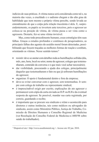 53
indícios de suas práticas.Avítima nunca será considerada como tal e, na
maioria das vezes, a crueldade e o sadismo chegam a tão alto grau de
habilidade que nem mesmo a própria vítima percebe, sendo levada ao
entendimento de que a culpa pela relação truculenta é dela. E, surpre-
endentemente, os papéis se invertem ante terceiros, pois o agressor ao
coloca-se na posição de vítima, de vítima passa a ser vista como a
agressora. Destarte, fez-se uma vítima invisível.
Mas, como todo procedimento humano, essas estratégias têm suas
falhas. Graças a estudos profundos e contínuos de pesquisadores, as
principais falhas dos agentes do assédio moral foram detectadas, possi-
bilitando que fossem traçadas as melhores formas de reação e combate,
orientando as vítimas. Nesse sentido temos:9
• resistir: deve-se anotar com detalhes toda as humilhações sofridas (dia,
mês, ano, hora, local ou setor, nome do agressor, colegas que testemu-
nharam, conteúdo da conversa e o que mais você achar necessário);
• dar visibilidade, procurando a ajuda dos colegas, principalmente
daqueles que testemunharam o fato ou que já sofreram humilhações
do agressor;
• organizar. O apoio é fundamental dentro e fora da empresa;
• deve-se evitar conversar com o agressor, sem testemunhas. Ir sem-
pre com colega de trabalho ou representante sindical;
• é imprescindível exigir por escrito, explicações do ato agressor e
permanecer com cópia da carta enviada ao D.P. ou R.H e da eventual
resposta do agressor. Se possível, mandar sua carta registrada, por
correio, guardando o recibo;
• é importante que se procure seu sindicato e relate o acontecido para
diretores e outras instâncias, tais como médicos ou advogados do
sindicato, assim como Ministério Público, Justiça do Trabalho, Co-
missão de Direitos Humanos e Conselho Regional de Medicina
(ver Resolução do Conselho Federal de Medicina n.1488/98 sobre
saúde do trabalhador).
____________________________________________
9
Disponível em:< http://www.assediomoral.org >. Acesso em: 02 jun. 2010.
 