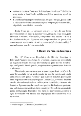 54
• deve-se recorrer ao Centro de Referência em Saúde dos Trabalhado-
res e contar a humilhação sofrida ao médico, assistente social ou
psicólogo;
• É vital buscar apoio junto a familiares, amigos e colegas, pois o afeto
e a solidariedade são fundamentais para recuperação da autoestima,
dignidade, identidade e cidadania.
Insta frisar que o agressor sempre se vale de sua força
psicoemocional, seu cargo e, algumas vezes, até de sua força física, para
intimidar as vítimas, assim sendo, é importante não desistir – ir até o
fim, lembrar-se de que a dignidade nem sempre consiste em ganhar, mas
em mostrar ao agressor que ele vai encontrar resistência, pois a vítima é
um ser humano que deve ser respeitada.
5 Danos morais e indenização
No 18º Congresso Brasileiro de Direito Coletivo e
Individual,10
durante os debates, foi levantada a questão da necessidade
da exigência do dano psíquico-emocional para que o assédio moral es-
teja configurado. Dessa questão, surgiram duas argumentações distintas
e relevantes.
Na primeira, argumenta-se que se a comprovação da existência do
dano for condição para a configuração do assédio moral, será criada
uma situação em que as “vítimas” que tivessem estrutura psicológica
mais preparada estariam desprotegidas. Desse modo, a conduta de quem
assedia não será condenada ou coibida pelas autoridades, visto que não
haveria a figura do assédio moral a ser punida. Defendeu-se, portanto,
que a efetiva comprovação do dano emocional não poderia ser requisito
para a configuração do assédio, pois pena de, indiretamente, permitir a
ação assediadora com relação aos empregados emocionalmente mais
resistentes.
____________________________________________
10
Promovido pela LTr. São Paulo, novembro/2003.
 