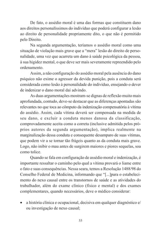 55
De fato, o assédio moral é uma das formas que constituem dano
aos direitos personalíssimos do indivíduo que poderá configurar a lesão
ao direito de personalidade propriamente dito, o que não é permitido
pelo Direito.
Na segunda argumentação, teríamos o assédio moral como uma
situação de violação mais grave que a “mera” lesão do direito de perso-
nalidade, uma vez que acarreta um dano à saúde psicológica da pessoa,
à sua higidez mental, o que deve ser mais severamente repreendido pelo
ordenamento.
Assim, a não configuração do assédio moral pela ausência do dano
psíquico não exime o agressor da devida punição, pois a conduta será
considerada como lesão à personalidade do indivíduo, ensejando o dever
de indenizar o dano moral daí advindo.
As duas argumentações mostram-se dignas de reflexão muito mais
aprofundada, contudo, deve-se destacar que as diferenças apontadas são
relevantes no que toca ao cômputo da indenização compensatória à vítima
do assédio. Assim, cada vítima deverá ser compensada na medida de
seu dano, e excluir a conduta menos danosa da classificação,
comprovadamente aceita como a correta (inclusive admitida pelos pró-
prios autores da segunda argumentação), implica realmente na
marginalização dessa conduta e consequente desamparo de suas vítimas,
que podem vir a se tornar tão frágeis quanto as da conduta mais grave.
Logo, não inibir o mau antes de surgirem maiores e piores sequelas, soa
como tolice.
Quando se fala em configuração de assédio moral e indenização, é
importante ressaltar o caminho pelo qual a vítima provará o liame entre
o fato e suas consequências. Nessa seara, temos a Resolução 1488/98 do
Conselho Federal de Medicina, informando que “[...]para o estabeleci-
mento do nexo causal entre os transtornos de saúde e as atividades do
trabalhador, além do exame clínico (físico e mental) e dos exames
complementares, quando necessários, deve o médico considerar:
• a história clínica e ocupacional, decisiva em qualquer diagnóstico e/
ou investigação de nexo causal;
 