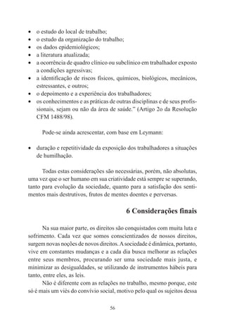 56
• o estudo do local de trabalho;
• o estudo da organização do trabalho;
• os dados epidemiológicos;
• a literatura atualizada;
• a ocorrência de quadro clínico ou subclínico em trabalhador exposto
a condições agressivas;
• a identificação de riscos físicos, químicos, biológicos, mecânicos,
estressantes, e outros;
• o depoimento e a experiência dos trabalhadores;
• os conhecimentos e as práticas de outras disciplinas e de seus profis-
sionais, sejam ou não da área de saúde.” (Artigo 2o da Resolução
CFM 1488/98).
Pode-se ainda acrescentar, com base em Leymann:
• duração e repetitividade da exposição dos trabalhadores a situações
de humilhação.
Todas estas considerações são necessárias, porém, não absolutas,
uma vez que o ser humano em sua criatividade está sempre se superando,
tanto para evolução da sociedade, quanto para a satisfação dos senti-
mentos mais destrutivos, frutos de mentes doentes e perversas.
6 Considerações finais
Na sua maior parte, os direitos são conquistados com muita luta e
sofrimento. Cada vez que somos conscientizados de nossos direitos,
surgem novas noções de novos direitos.Asociedade é dinâmica, portanto,
vive em constantes mudanças e a cada dia busca melhorar as relações
entre seus membros, procurando ser uma sociedade mais justa, e
minimizar as desigualdades, se utilizando de instrumentos hábeis para
tanto, entre eles, as leis.
Não é diferente com as relações no trabalho, mesmo porque, este
só é mais um viés do convívio social, motivo pelo qual os sujeitos dessa
 