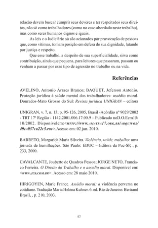 57
relação devem buscar cumprir seus deveres e ter respeitados seus direi-
tos, não só como trabalhadores (como no caso abordado neste trabalho),
mas como seres humanos dignos e iguais.
As leis e o Judiciário só são acionados por provocação de pessoas
que, como vítimas, tomam posição em defesa de sua dignidade, lutando
por justiça e respeito.
Que esse trabalho, a despeito de sua superficialidade, sirva como
contribuição, ainda que pequena, para leitores que passaram, passam ou
venham a passar por esse tipo de agressão no trabalho ou na vida.
Referências
AVELINO, Antonio Arraes Branco; BAQUET, Jeferson Antonio.
Proteção jurídica à saúde mental dos trabalhadores: assédio moral.
Dourados-Mato Grosso do Sul: Revista jurídica UNIGRAN – editora
UNIGRAN, v. 7, n. 13, p. 95-126, 2005, Brasil -Acórdão nº 9029/2002
- TRT 17ª Região - 1142.2001.006.17.00.9 – Publicado noD.O.Eem15/
10/2002. Disponívelem:<HTTP://WWW.AMATRA17.ORG.BR/ARQUIVOS/
49FA037FB22C5.PDF>.Acesso em: 02 jun. 2010.
BARRETO, Margarida Maria Silveira. Violência, saúde, trabalho: uma
jornada de humilhações. São Paulo: EDUC – Editora da Puc-SP, , p.
233, 2000.
CAVALCANTE, Jouberto de Quadros Pessoa; JORGE NETO, Francis-
co Ferreira. O Direito do Trabalho e o assédio moral. Disponível em:
<WWW.JUS.COM.BR>. Acesso em: 28 maio 2010.
HIRIGOYEN, Marie France. Assédio moral: a violência perversa no
cotidiano. Tradução Maria Helena Kuhner. 6. ed. Rio de Janeiro: Bertrand
Brasil, , p. 210, 2003.
 