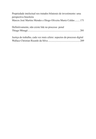 6
Propriedade intelectual nos tratados bilaterais de investimento: uma
perspectiva brasileira
Marcos José Martins Mendes e Diogo Oliveira Muniz Caldas........171
Definitivamente, não existe lide no processo penal
Thiago Minagé..................................................................................201
Justiça do trabalho, cada vez mais célere: aspectos do processo digital
Wallace Christian Ricardo da Silva ..................................................209
 