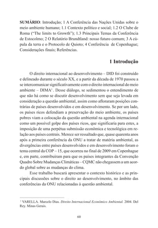 60
SUMÁRIO: Introdução; 1 A Conferência das Nações Unidas sobre o
meio ambiente humano; 1.1 Contexto político e social; 1.2 O Clube de
Roma (“The limits to Growth”); 1.3 Principais Temas da Conferência
de Estocolmo; 2 O Relatório Brundtland: nosso futuro comum; 3 A cú-
pula da terra e o Protocolo de Quioto; 4 Conferência de Copenhague;
Considerações finais; Referências.
1 Introdução
O direito internacional ao desenvolvimento – DID foi construído
e delineado durante o século XX, e a partir da década de 1970 passou a
se intercomunicar significativamente com o direito internacional do meio
ambiente – DIMA1
. Desse diálogo, se sedimentou o entendimento de
que não há como se discutir desenvolvimento sem que seja levada em
consideração a questão ambiental, assim como afloraram posições con-
trárias de países desenvolvidos e em desenvolvimento. Se por um lado,
os países ricos defendiam a preservação do meio ambiente, os países
pobres viam a colocação da questão ambiental na agenda internacional
como um possível golpe dos países ricos, que significaria para estes, a
imposição de uma perpétua submissão econômica e tecnológica em re-
lação aos países centrais. Merece ser ressaltado que, quase quarenta anos
após a primeira conferência da ONU a tratar de matéria ambiental, as
divergências entre países desenvolvidos e em desenvolvimento foram o
tema central da COP – 15, que ocorreu no final de 2009 em Copenhague
e, em parte, contribuíram para que os países integrantes da Convenção
Quadro Sobre Mudanças Climáticas – CQMC não chegassem a um acor-
do global sobre as mudanças do clima.
Esse trabalho buscará apresentar o contexto histórico e as prin-
cipais discussões sobre o direito ao desenvolvimento, no âmbito das
conferências da ONU relacionadas à questão ambiental.
____________________________________________
1
VARELLA. Marcelo Dias. Direito Internacional Econômico Ambiental. 2004. Del
Rey. Minas Gerais.
 