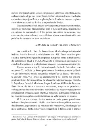 62
para os graves problemas sociais enfrentados. Setores da sociedade, como
a classe média, de países como Brasil, tinham o temor de uma revolução
comunista, o que justificou a implantação de ditaduras, e outros regimes
autoritários na América Latina e na península Ibérica.
Nesse contexto social, em que os valores estavam sendo questionados,
surgem as primeiras preocupações com o meio ambiente, inicialmente
em setores da sociedade civil dos países mais ricos do ocidente, que
estavam dispostas a abraçar novas ideias e alterar seu estilo de vida e os
padrões de consumo de suas sociedades.
1.2 O Clube de Roma (“The limits to Growth”)
As reuniões do clube de Roma foram idealizadas pelo industrial
italiano Aurélio Peccei, e se iniciaram em 1968. Essas reuniões pos-
suíam o patrocínio de grandes empresas europeias como as montadoras
de automóveis FIAT e VOLKSWAGEN e conseguiam aproximar os
estudos de cientistas e intelectuais de diversos ramos do conhecimento.
Poucos meses antes do início da conferência de Estocolmo, em
março de 72, o Clube de Roma publicou um livro importante e polêmi-
co, que influenciou o meio acadêmico e científico da época, “The limits
to growth” (trad. “Os limites do crescimento”). Foi escrito por um gru-
po de cientistas da Universidade de Massachussets formado por Donella
H. Meadows, Dennis l. Meadows, Jorgen Randers e William W. Behrens.
Esse livro, de forma bastante veemente, traçava as possíveis
consequências do desenvolvimento econômico e do excessivo crescimento
populacional. De acordo com o texto, a poluição e a demanda por alimen-
tos poderiam aniquilar a sustentabilidade da vida humana no planeta5
.
O livro, em síntese, indica como os mais graves problemas:
industrialização acelerada, rápido crescimento demográfico, escassez
de alimentos, esgotamento de recursos não renováveis, deterioração do
meio ambiente. Tinha uma visão ecocêntrica e definia que o grande
____________________________________________
5
Resumo de “Os Limites do Crescimento” em inglês pode ser acessado através do
portal do Clube de Roma: Disponível em: <www.clubofrome.org/docs/limits.rtf>
 