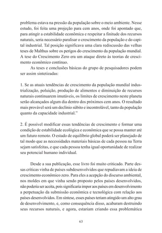 63
problema estava na pressão da população sobre o meio ambiente. Nesse
estudo, foi feita uma projeção para cem anos, onde foi apontado que,
para atingir a estabilidade econômica e respeitar a finitude dos recursos
naturais, seria necessário paralisar o crescimento da população e do capi-
tal industrial. Tal posição significava uma clara rediscussão das velhas
teses de Malthus sobre os perigos do crescimento da população mundial.
A tese do Crescimento Zero era um ataque direto às teorias de cresci-
mento econômico contínuo.
As teses e conclusões básicas do grupo de pesquisadores podem
ser assim sintetizadas:
1. Se as atuais tendências de crescimento da população mundial indus-
trialização, poluição, produção de alimentos e diminuição de recursos
naturais continuarem imutáveis, os limites de crescimento neste planeta
serão alcançados algum dia dentro dos próximos cem anos. O resultado
mais provável será um declínio súbito e incontrolável, tanto da população
quanto da capacidade industrial.”
2. É possível modificar essas tendências de crescimento e formar uma
condição de estabilidade ecológica e econômica que se possa manter até
um futuro remoto. O estado de equilíbrio global poderá ser planejado de
tal modo que as necessidades materiais básicas de cada pessoa na Terra
sejam satisfeitas, e que cada pessoa tenha igual oportunidade de realizar
seu potencial humano individual.
Desde a sua publicação, esse livro foi muito criticado. Parte des-
sas críticas vinha de países subdesenvolvidos que repudiavam a ideia de
crescimento econômico zero. Para eles a acepção do discurso ambiental,
nos moldes em que vinha sendo proposto pelos países desenvolvidos,
nãopoderiaseraceita,poissignificariaimporaospaísesemdesenvolvimento
a perpetuação da submissão econômica e tecnológica com relação aos
países desenvolvidos. Em síntese, esses países teriam atingido um alto grau
de desenvolvimento, e, como consequência disso, acabaram destruindo
seus recursos naturais, e agora, estariam criando essa problemática
 