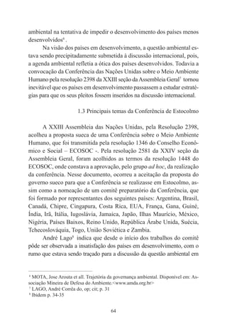 64
ambiental na tentativa de impedir o desenvolvimento dos países menos
desenvolvidos6
.
Na visão dos países em desenvolvimento, a questão ambiental es-
tava sendo precipitadamente submetida à discussão internacional, pois,
a agenda ambiental refletia a ótica dos países desenvolvidos. Todavia a
convocação da Conferência das Nações Unidas sobre o Meio Ambiente
Humano pela resolução 2398 da XXIII seção daAssembleia Geral7
tornou
inevitável que os países em desenvolvimento passassem a estudar estraté-
gias para que os seus pleitos fossem inseridos na discussão internacional.
1.3 Principais temas da Conferência de Estocolmo
A XXIII Assembleia das Nações Unidas, pela Resolução 2398,
acolheu a proposta sueca de uma Conferência sobre o Meio Ambiente
Humano, que foi transmitida pela resolução 1346 do Conselho Econô-
mico e Social – ECOSOC -. Pela resolução 2581 da XXIV seção da
Assembleia Geral, foram acolhidos as termos da resolução 1448 do
ECOSOC, onde constava a aprovação, pelo grupo ad hoc, da realização
da conferência. Nesse documento, ocorreu a aceitação da proposta do
governo sueco para que a Conferência se realizasse em Estocolmo, as-
sim como a nomeação de um comitê preparatório da Conferência, que
foi formado por representantes dos seguintes países: Argentina, Brasil,
Canadá, Chipre, Cingapura, Costa Rica, EUA, França, Gana, Guiné,
Índia, Irã, Itália, Iugoslávia, Jamaica, Japão, Ilhas Maurício, México,
Nigéria, Países Baixos, Reino Unido, República Árabe Unida, Suécia,
Tchecoslováquia, Togo, União Soviética e Zambia.
André Lago8
indica que desde o início dos trabalhos do comitê
pôde ser observada a insatisfação dos países em desenvolvimento, com o
rumo que estava sendo traçado para a discussão da questão ambiental em
____________________________________________
6
MOTA, Jose Arouta et all. Trajetória da governança ambiental. Disponível em: As-
sociação Mineira de Defesa do Ambiente.<www.amda.org.br>
7
LAGO, André Corrêa do, op; cit; p. 31
8
Ibidem p. 34-35
 
