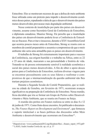 65
Estocolmo. Eles se mostravam receosos de que a defesa do meio ambiente
fosse utilizada como um pretexto para impedir o desenvolvimento econô-
mico desses países, repudiando a ideia de que o desenvolvimento dos países
menos desenvolvidos provocasse mais degradação ambiental.
Nesse contexto de insatisfação por parte dos países em desenvol-
vimento, assume como Secretário Geral da Conferência de Estocolmo,
o diplomata canadense, Maurice Strong. Ele percebe que a insatisfação
dos países em desenvolvimento poderia levar a Conferência de Estocol-
mo ao fracasso. Para evitar o insucesso, durante a XXVAssembleia Geral
que ocorreu poucos meses antes de Estocolmo, Strong se reuniu com os
membros do comitê preparatório e assumiu o compromisso de que o meio
ambiente não seria uma armadilha para os países em desenvolvimento.
O trabalho de Strong foi extremamente importante para o sucesso
da Conferência, sua origem humilde e o trabalho na África, entre os 22
e 25 anos de idade, marcaram a sua personalidade e história de vida.
Tratando-se de pessoa extremamente sensível à realidade econômica e
social dos países menos desenvolvidos. A fim de obter o apoio desses
países para a Conferência de Estocolmo, realizou diversas viagens para
se encontrar pessoalmente com os seus líderes e reafirmar o com-
promisso de que a internacionalização da questão ambiental não lhes
trariam prejuízos econômicos.
Durante a Segunda Sessão do Comitê Preparatório, que se reali-
zou na cidade de Genebra, em fevereiro de 1971, ocorreram avanços
significativos na preparação da Conferência de Estocolmo. Nessa reunião,
ficou decidido que iria se formar um Grupo de Peritos sobre Desenvol-
vimento e Meio Ambiente, que se reuniu em Founex na Suíça.
A reunião dos peritos em Founex realizou-se entre os dias 4 e 12
de junho de 1971. Como fruto desse encontro, foi publicado o documen-
to, The Founex Report on Development and Enviroment9
, que forneceu
o suporte intelectual e as bases políticas das discussões sobre Meio
Ambiente e desenvolvimento que ocorreram em Estocolmo10
.
____________________________________________
9
Disponívelem:<www.earthsummit2012.org/fileadmin/files/.../founex_report_1972.pdf>
10
LAGO, André Aranha Corrêa do. op. cit. p. 37
 