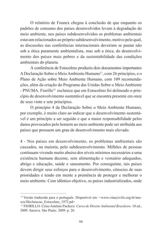 66
O relatório de Founex chegou à conclusão de que enquanto os
padrões de consumo dos países desenvolvidos levam à degradação do
meio ambiente, nos países subdesenvolvidos os problemas ambientais
estavam relacionados ao próprio subdesenvolvimento, motivo pelo qual,
as discussões nas conferências internacionais deveriam se pautar não
sob a ótica puramente ambientalista, mas sob a ótica, do desenvolvi-
mento dos países mais pobres e da sustentabilidade das condições
ambientais do planeta.
A conferência de Estocolmo produziu dois documentos importantes
ADeclaração Sobre o MeioAmbiente Humano11
, com 26 princípios, e o
Plano de Ação sobre Meio Ambiente Humano, com 109 recomenda-
ções, além da criação do Programa das Unidas Sobre o Meio Ambiente
- PNUMA. Fiorillo12
esclarece que em Estocolmo foi delineado o prin-
cípio de desenvolvimento sustentável que se encontra presente em onze
de seus vinte e sete princípios.
O princípio 4 da Declaração Sobre o Meio Ambiente Humano,
por exemplo, é muito claro ao indicar que o desenvolvimento sustentá-
vel é um princípio a ser seguido e que a maior responsabilidade pelos
danos provocados pelo homem ao meio ambiente pode ser atribuída aos
países que possuem um grau de desenvolvimento mais elevado.
4 - Nos países em desenvolvimento, os problemas ambientais são
causados, na maioria, pelo subdesenvolvimento. Milhões de pessoas
continuam vivendo muito abaixo dos níveis mínimos necessários a uma
existência humana decente, sem alimentação e vestuário adequados,
abrigo e educação, saúde e saneamento. Por conseguinte, tais países
devem dirigir seus esforços para o desenvolvimento, cônscios de suas
prioridades e tendo em mente a premência de proteger e melhorar o
meio ambiente. Com idêntico objetivo, os países industrializados, onde
____________________________________________
11
Versão traduzida para o português. Disponível em: <www.vitaecivilis.org.br/ane-
xos/Declaracao_Estocolmo_1972.pd>
12
FIORILLO. Celso Antônio Pacheco. Curso de Direito Ambiental Brasileiro. 10 ed.,
2009. Saraiva. São Paulo. 2009. p. 26.
 