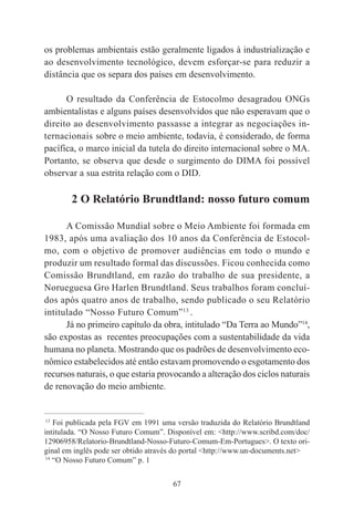 67
os problemas ambientais estão geralmente ligados à industrialização e
ao desenvolvimento tecnológico, devem esforçar-se para reduzir a
distância que os separa dos países em desenvolvimento.
O resultado da Conferência de Estocolmo desagradou ONGs
ambientalistas e alguns países desenvolvidos que não esperavam que o
direito ao desenvolvimento passasse a integrar as negociações in-
ternacionais sobre o meio ambiente, todavia, é considerado, de forma
pacífica, o marco inicial da tutela do direito internacional sobre o MA.
Portanto, se observa que desde o surgimento do DIMA foi possível
observar a sua estrita relação com o DID.
2 O Relatório Brundtland: nosso futuro comum
A Comissão Mundial sobre o Meio Ambiente foi formada em
1983, após uma avaliação dos 10 anos da Conferência de Estocol-
mo, com o objetivo de promover audiências em todo o mundo e
produzir um resultado formal das discussões. Ficou conhecida como
Comissão Brundtland, em razão do trabalho de sua presidente, a
Norueguesa Gro Harlen Brundtland. Seus trabalhos foram concluí-
dos após quatro anos de trabalho, sendo publicado o seu Relatório
intitulado “Nosso Futuro Comum”13
.
Já no primeiro capítulo da obra, intitulado “Da Terra ao Mundo”14
,
são expostas as recentes preocupações com a sustentabilidade da vida
humana no planeta. Mostrando que os padrões de desenvolvimento eco-
nômico estabelecidos até então estavam promovendo o esgotamento dos
recursos naturais, o que estaria provocando a alteração dos ciclos naturais
de renovação do meio ambiente.
____________________________________________
13
Foi publicada pela FGV em 1991 uma versão traduzida do Relatório Brundtland
intitulada. “O Nosso Futuro Comum”. Disponível em: <http://www.scribd.com/doc/
12906958/Relatorio-Brundtland-Nosso-Futuro-Comum-Em-Portugues>. O texto ori-
ginal em inglês pode ser obtido através do portal <http://www.un-documents.net>
14
“O Nosso Futuro Comum” p. 1
 