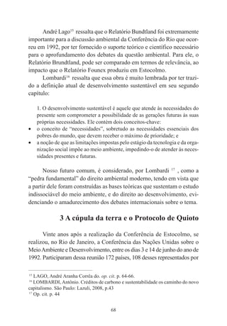 68
André Lago15
ressalta que o Relatório Bundtland foi extremamente
importante para a discussão ambiental da Conferência do Rio que ocor-
reu em 1992, por ter fornecido o suporte teórico e científico necessário
para o aprofundamento dos debates da questão ambiental. Para ele, o
Relatório Brundtland, pode ser comparado em termos de relevância, ao
impacto que o Relatório Founex produziu em Estocolmo.
Lombardi16
ressalta que essa obra é muito lembrada por ter trazi-
do a definição atual de desenvolvimento sustentável em seu segundo
capítulo:
1. O desenvolvimento sustentável é aquele que atende às necessidades do
presente sem comprometer a possibilidade de as gerações futuras às suas
próprias necessidades. Ele contém dois conceitos-chave:
• o conceito de “necessidades”, sobretudo as necessidades essenciais dos
pobres do mundo, que devem receber o máximo de prioridade; e
• a noção de que as limitações impostas pelo estágio da tecnologia e da orga-
nização social impõe ao meio ambiente, impedindo-o de atender às neces-
sidades presentes e futuras.
Nosso futuro comum, é considerado, por Lombardi 17
, como a
“pedra fundamental” do direito ambiental moderno, tendo em vista que
a partir dele foram construídas as bases teóricas que sustentam o estudo
indissociável do meio ambiente, e do direito ao desenvolvimento, evi-
denciando o amadurecimento dos debates internacionais sobre o tema.
3 A cúpula da terra e o Protocolo de Quioto
Vinte anos após a realização da Conferência de Estocolmo, se
realizou, no Rio de Janeiro, a Conferência das Nações Unidas sobre o
MeioAmbiente e Desenvolvimento, entre os dias 3 e 14 de junho do ano de
1992. Participaram dessa reunião 172 países, 108 desses representados por
____________________________________________
15
LAGO, André Aranha Corrêa do. op. cit. p. 64-66.
16
LOMBARDI, Antônio. Créditos de carbono e sustentabilidade os caminho do novo
capitalismo. São Paulo: Lazuli, 2008, p.43
17
Op. cit. p. 44
 