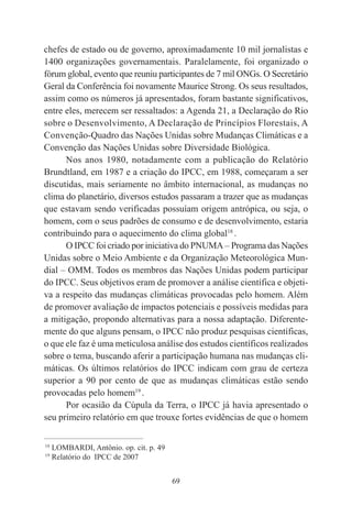 69
chefes de estado ou de governo, aproximadamente 10 mil jornalistas e
1400 organizações governamentais. Paralelamente, foi organizado o
fórum global, evento que reuniu participantes de 7 mil ONGs. O Secretário
Geral da Conferência foi novamente Maurice Strong. Os seus resultados,
assim como os números já apresentados, foram bastante significativos,
entre eles, merecem ser ressaltados: a Agenda 21, a Declaração do Rio
sobre o Desenvolvimento, A Declaração de Princípios Florestais, A
Convenção-Quadro das Nações Unidas sobre Mudanças Climáticas e a
Convenção das Nações Unidas sobre Diversidade Biológica.
Nos anos 1980, notadamente com a publicação do Relatório
Brundtland, em 1987 e a criação do IPCC, em 1988, começaram a ser
discutidas, mais seriamente no âmbito internacional, as mudanças no
clima do planetário, diversos estudos passaram a trazer que as mudanças
que estavam sendo verificadas possuíam origem antrópica, ou seja, o
homem, com o seus padrões de consumo e de desenvolvimento, estaria
contribuindo para o aquecimento do clima global18
.
O IPCC foi criado por iniciativa do PNUMA – Programa das Nações
Unidas sobre o Meio Ambiente e da Organização Meteorológica Mun-
dial – OMM. Todos os membros das Nações Unidas podem participar
do IPCC. Seus objetivos eram de promover a análise científica e objeti-
va a respeito das mudanças climáticas provocadas pelo homem. Além
de promover avaliação de impactos potenciais e possíveis medidas para
a mitigação, propondo alternativas para a nossa adaptação. Diferente-
mente do que alguns pensam, o IPCC não produz pesquisas científicas,
o que ele faz é uma meticulosa análise dos estudos científicos realizados
sobre o tema, buscando aferir a participação humana nas mudanças cli-
máticas. Os últimos relatórios do IPCC indicam com grau de certeza
superior a 90 por cento de que as mudanças climáticas estão sendo
provocadas pelo homem19
.
Por ocasião da Cúpula da Terra, o IPCC já havia apresentado o
seu primeiro relatório em que trouxe fortes evidências de que o homem
____________________________________________
18
LOMBARDI, Antônio. op. cit. p. 49
19
Relatório do IPCC de 2007
 