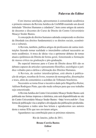 7
Palavras do Editor
Com imensa satisfação, apresentamos à comunidade acadêmica
o primeiro número da Revista Jurídica do UniMSB reunindo um dossiê
intitulado “Direitos Humanos e cidadania”, bem como artigos de autoria
de docentes e discentes do Curso de Direito do Centro Universitário
Moacyr Sreder Bastos.
A concepção de direitos humanos adotada compreende os direitos
da liberdade (ou direitos fundamentais) e os direitos sociais, econômi-
cos e culturais.
A Revista, também, publica artigos de professores de outras insti-
tuições fazendo tornar realidade o intercâmbio cultural necessário ao
meio acadêmico. A troca de ideias visa a aprimorar debates de temas
atuais e polêmicos do Direito de forma geral, fomentando a formação
de massa crítica na graduação e pós-graduação.
De especial interesse para o Curso de Direito dessa IES são os
debates capazes de articular o pensamento filosófico, sociológico e jurí-
dico voltados para a defesa e afirmação dos Direitos Humanos.
A Revista, de caráter interdisciplinar, está aberta à publica-
ção de artigos, resenhas de livros, resumos de monografias, dissertações
e teses, além de comentários a acórdãos de Tribunais brasileiros.
Necessário se torna frisar o incentivo dado pelo Magnífico Reitor,
Adilson Rodrigues Pinto, que não mede esforços para que esse trabalho
seja concretizado.
A Revista Jurídica do Centro Universitário Moacyr Sreder Bastos será
publicada nas formas impressa e eletrônica, esta será disponibilizada no site
do Centro Universitário Moacyr Sreder Bastos: <http://www.msb.br>. Essa
forma de publicação visa a ampliar a divulgação das publicações produzidas.
Desejamos a todos uma boa leitura e agradecemos aos autores
desta e outras IESs que nos enviaram artigos.
Aguardamos sua contribuição para os próximos números.
Rio de Janeiro, julho de 2011.
Bruno Corrêa Bastos
Editor
 