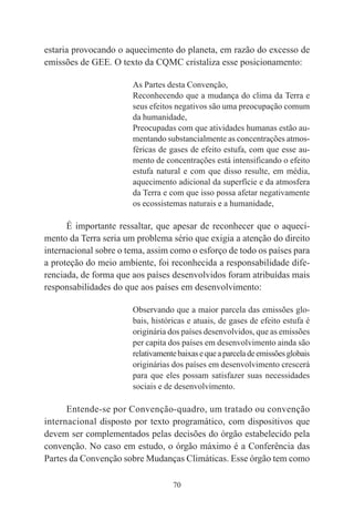 70
estaria provocando o aquecimento do planeta, em razão do excesso de
emissões de GEE. O texto da CQMC cristaliza esse posicionamento:
As Partes desta Convenção,
Reconhecendo que a mudança do clima da Terra e
seus efeitos negativos são uma preocupação comum
da humanidade,
Preocupadas com que atividades humanas estão au-
mentando substancialmente as concentrações atmos-
féricas de gases de efeito estufa, com que esse au-
mento de concentrações está intensificando o efeito
estufa natural e com que disso resulte, em média,
aquecimento adicional da superfície e da atmosfera
da Terra e com que isso possa afetar negativamente
os ecossistemas naturais e a humanidade,
É importante ressaltar, que apesar de reconhecer que o aqueci-
mento da Terra seria um problema sério que exigia a atenção do direito
internacional sobre o tema, assim como o esforço de todo os países para
a proteção do meio ambiente, foi reconhecida a responsabilidade dife-
renciada, de forma que aos países desenvolvidos foram atribuídas mais
responsabilidades do que aos países em desenvolvimento:
Observando que a maior parcela das emissões glo-
bais, históricas e atuais, de gases de efeito estufa é
originária dos países desenvolvidos, que as emissões
per capita dos países em desenvolvimento ainda são
relativamentebaixasequeaparceladeemissõesglobais
originárias dos países em desenvolvimento crescerá
para que eles possam satisfazer suas necessidades
sociais e de desenvolvimento.
Entende-se por Convenção-quadro, um tratado ou convenção
internacional disposto por texto programático, com dispositivos que
devem ser complementados pelas decisões do órgão estabelecido pela
convenção. No caso em estudo, o órgão máximo é a Conferência das
Partes da Convenção sobre Mudanças Climáticas. Esse órgão tem como
 