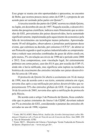 72
Esse grupo se reuniu em oito oportunidades e apresentou, no encontro
de Bohn, que ocorreu poucos meses antes da COP-3, a proposta de um
acordo para ser assinado pelas partes em Quioto20
.
A terceira reunião das partes da CQMC ocorreu na cidade Quioto,
no Japão, em dezembro do ano de 1997. Naquela ocasião, o desenvolvi-
mento das pesquisas científicas, indicava mais firmemente que as emis-
sões de GEE, provenientes dos países desenvolvidos, havia aumentado
significativamente, impulsionadas pelo aquecimento da economia e pela
falta de investimentos em tecnologias menos poluentes. Aproximada-
mente 10 mil delegados, observadores e jornalistas participaram desse
evento, que culminou na decisão, por consenso (1/CP.3)21
, de adotar-se
um Protocolo segundo o qual os países industrializados se compromete-
riam a reduzir suas emissões combinadas de gases de efeito estufa em,
pelo menos, 5% em relação aos níveis de 1990 até o período entre 2008
e 2012. Esse compromisso, com vinculação legal, foi extremamente
polêmico em certos países, caso dos EUA que, por ocasião da COP-15,
ainda não o havia ratificado, mas significou uma ruptura na tendência
histórica de crescimento das emissões iniciadas nos países desenvolvi-
dos há cerca de 150 anos.
O protocolo de Quioto foi aberto a assinaturas em 16 de março
de 1998, mas de acordo com o seu texto, somente entraria em vigor,
noventa dias após a sua ratificação por países desenvolvidos que re-
presentassem 55% das emissões globais de GEE. O que ocorreu em
16 de fevereiro de 2005, noventa dias após a ratificação do protocolo
pela Rússia.
De acordo com o artigo 3 do Protocolo de Quioto, ficou estabele-
cido que os países constantes do Anexo I da CQMC deveriam reduzir
em 5% as emissões de GEE, considerando o patamar das emissões ob-
servadas no ano de 1990, vejamos:
____________________________________________
20
Fonte: MUYLAERT, Maria Silvia. Análise dos Acordos Internacionais sobre Mu-
danças Climáticas sob o Ponto de Vista do uso do Conceito da Ética. Ano 2000. 250
p. Tese de Doutorado. UFRJ
21
Fonte: MCT – Ministério de Ciência e Tecnologia. Versão Traduzida do Protocolo
de Quioto. Disponível em : <www.mct.gov.br>.
 