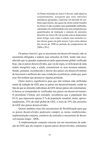 73
As Partes incluídas noAnexo I devem, individual ou
conjuntamente, assegurar que suas emissões
antrópicas agregadas, expressas em dióxido de car-
bono equivalente, dos gases de efeito estufa listados
noAnexoAnão excedam suas quantidades atribuídas,
calculadas em conformidade com seus compromissos
quantificados de limitação e redução de emissões
descritos noAnexo B e de acordo com as disposições
deste Artigo, com vistas a reduzir suas emissões to-
tais desses gases em pelo menos 5 por cento abaixo
dos níveis de 1990 no período de compromisso de
2008 a 2012.
Os países Anexo I, que se encontram em desenvolvimento, não se
encontram obrigados a reduzir suas emissões de GEE, tendo sido reco-
nhecido que os grandes responsáveis pelo aquecimento global verificado
hoje, são os países desenvolvidos, que via de regra, se utilizaram de uma
matriz energética suja, e ainda, consumiram os seus recursos naturais.
Sendo, portanto, reconhecido o direito dos países em desenvolvimento
de buscarem a melhoria das suas condições econômicas, ainda que, para
esse fim tenham que promover alguma poluição.
Outro motivo significativo para que não tenham sido atribuídas
metas de redução de GEE para os países em desenvolvimento, reside no
fato de que as emissões individuais de GEE desses países são extremamen-
te baixas se comparadas às verificadas nos países em desenvolvimento.
O presidente Clinton, por exemplo, reconheceu que a população dos
EUA, que representa apenas 5 % da população mundial, emite, aproxi-
madamente, 25% do total global de GEE, e mais de 35% das emissões
de GEE dos países desenvolvidos.
Quioto também criou três mecanismos de flexibilização para que
os países desenvolvidos pudessem cumprir as metas estabelecidas:
implementação conjunta, comércio de emissões e mecanismo de desen-
volvimento limpo - MDL.
A implementação conjunta consiste em um mecanismo de redu-
ção de GEE que diz respeito a apenas países desenvolvidos, constantes
 