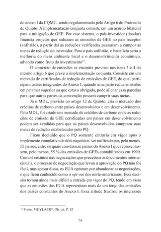 74
do anexo I da CQMC, sendo regulamentado pelo Artigo 6 do Protocolo
de Quioto. A implementação conjunta consiste em um acordo bilateral
para a mitigação de GEE. Por esse sistema, o país investidor (doador)
financia projetos que reduzam as emissões de GEE no país receptor
(anfitrião), a partir daí as reduções verificadas passariam a compor as
metas de redução do investidor. Para o país anfitrião, o benefício seria a
melhoria do meio ambiente local e o desenvolvimento econômico,
advindo como fruto do investimento22
.
O comércio de emissões se encontra previsto nos itens 3 e 4 do
mesmo artigo 6 que prevê a implementação conjunta. Consiste em um
mercado de certificados de redução de emissões de GEE, do qual parti-
cipam países integrantes do Anexo I, quando uma parte reduz emissões
em patamar superior ao que estava obrigada, pode alienar essa parcelas
para que outras partes da convenção possam cumprir suas metas.
Já o MDL, previsto no artigo 12 de Quioto, cria o mercado dos
créditos de carbono entre países desenvolvidos e em desenvolvimento.
Pelo MDL, foi criado um mercado de créditos de carbono onde as redu-
ções de emissão de GEE certificadas em países em desenvolvimento
podem ser vendidas para que os países desenvolvidos cumpram suas
metas de redução estabelecidas pelo PQ.
Ficou decidido que o PQ somente entraria em vigor após o
implemento cumulativo de dois requisitos, ser ratificado por, pelo menos,
55 países, entre os quais constassem países do Anexo I que representas-
sem, pelo menos, 55 % das emissões de GEEs contabilizadas em 1990.
Como é costume nas negociações que precedem os documentos interna-
cionais, o processo de negociação que levou à aprovação do PQ não foi
fácil, mas apesar disso, os EUA optaram por abandonar as negociações,
o que ficou conhecido como o opt-out dos norte-americanos. Essa deci-
são tornou ainda mais difícil a entrada em vigor do PQ, tendo em vista
que as emissões dos EUA representam mais de um terço das emissões
dos países constantes do Anexo I. Essa atitude frustrou os interesses
____________________________________________
22
Fonte: MUYLAERT. Ob. cit. P. 32
 